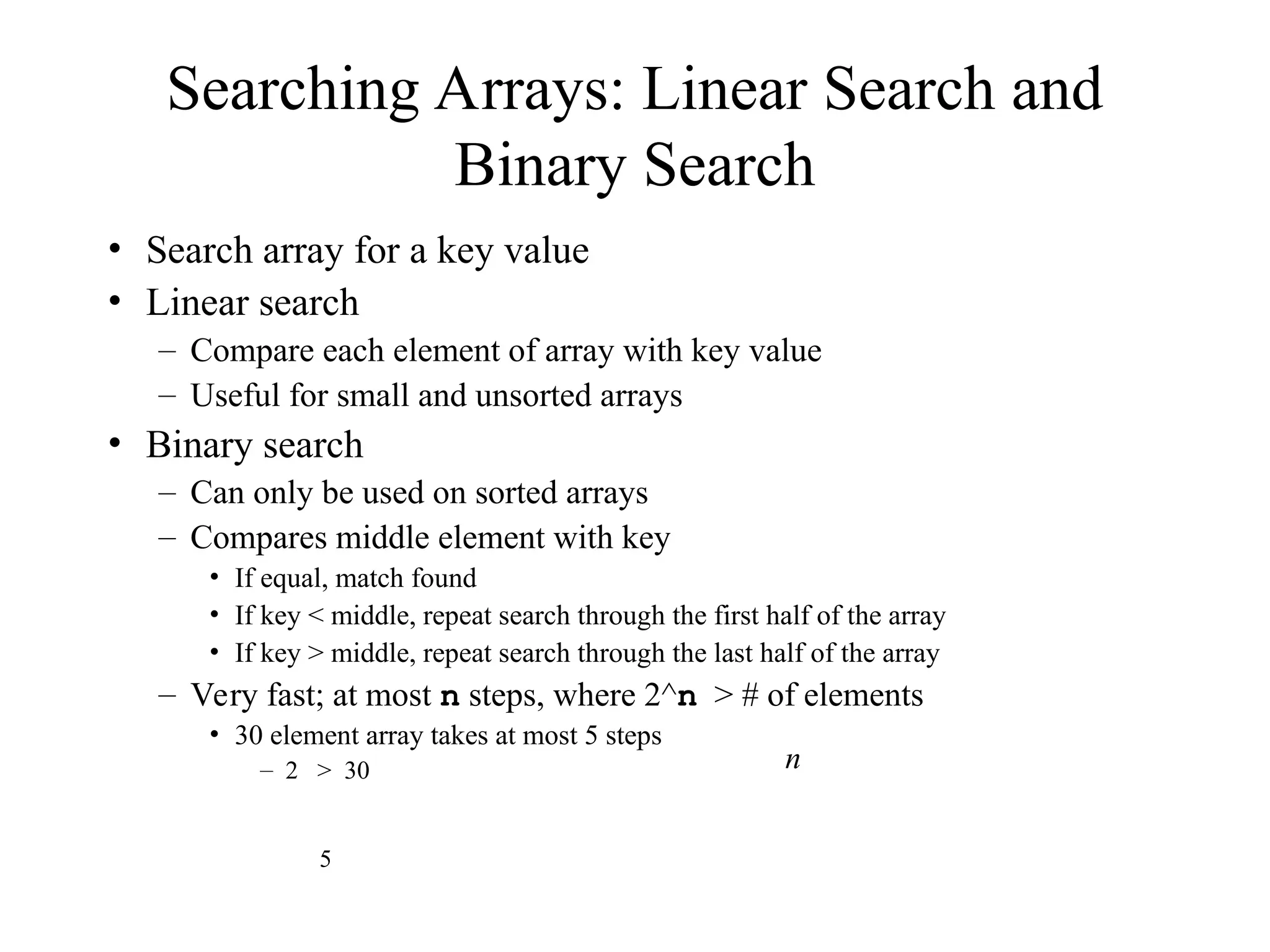 Searching Arrays: Linear Search and
Binary Search
• Search array for a key value
• Linear search
– Compare each element of array with key value
– Useful for small and unsorted arrays
• Binary search
– Can only be used on sorted arrays
– Compares middle element with key
• If equal, match found
• If key < middle, repeat search through the first half of the array
• If key > middle, repeat search through the last half of the array
– Very fast; at most n steps, where 2^n > # of elements
• 30 element array takes at most 5 steps
– 2 > 30 n
5
 