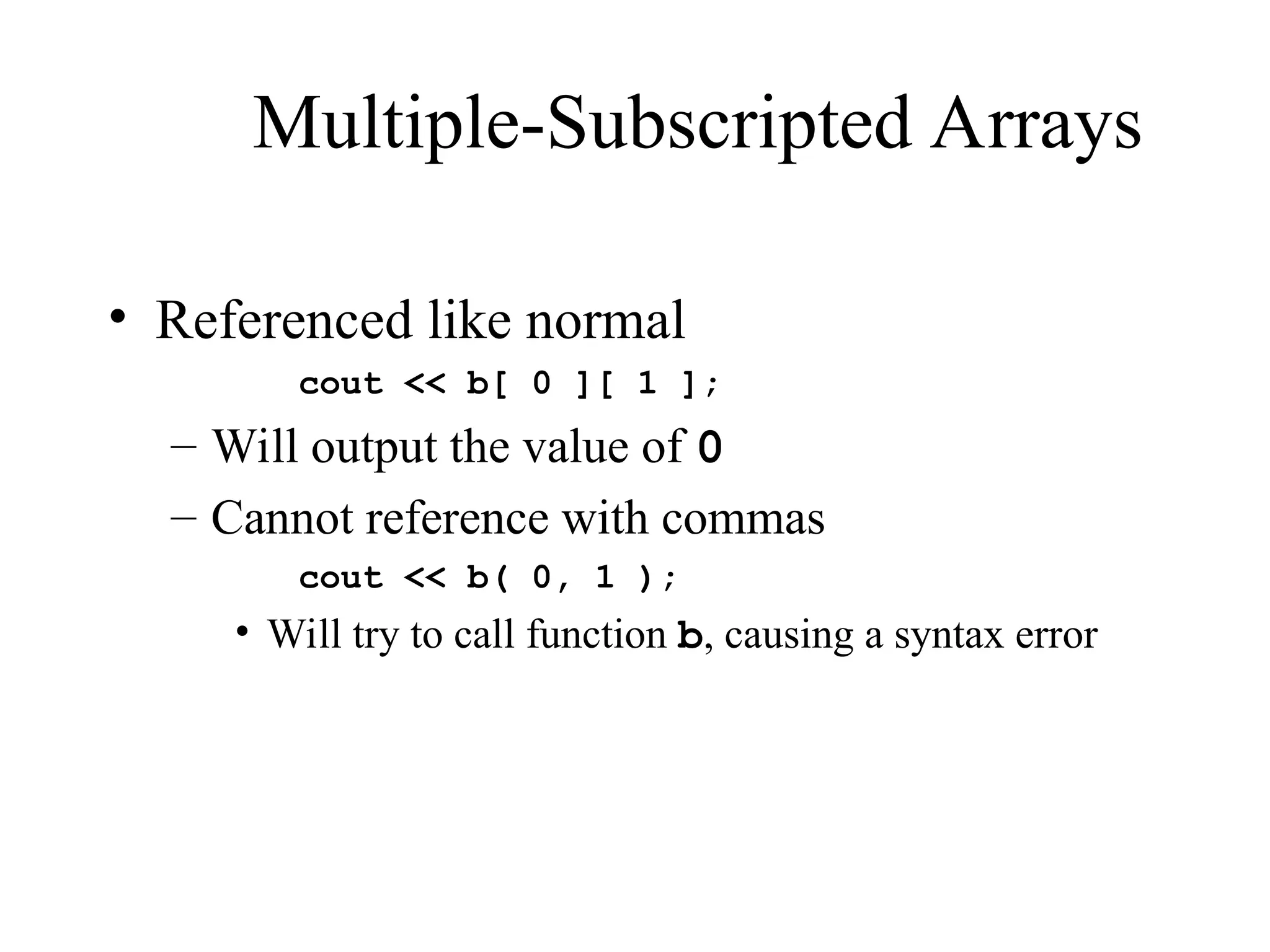 Multiple-Subscripted Arrays
• Referenced like normal
cout << b[ 0 ][ 1 ];
– Will output the value of 0
– Cannot reference with commas
cout << b( 0, 1 );
• Will try to call function b, causing a syntax error
 