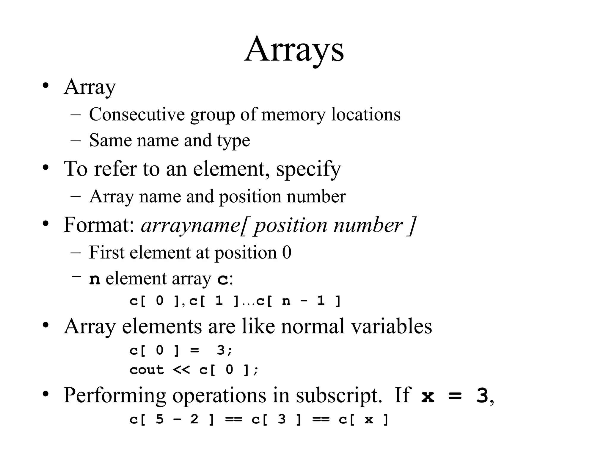 Arrays
• Array
– Consecutive group of memory locations
– Same name and type
• To refer to an element, specify
– Array name and position number
• Format: arrayname[ position number ]
– First element at position 0
– n element array c:
c[ 0 ], c[ 1 ]…c[ n - 1 ]
• Array elements are like normal variables
c[ 0 ] = 3;
cout << c[ 0 ];
• Performing operations in subscript. If x = 3,
c[ 5 – 2 ] == c[ 3 ] == c[ x ]
 