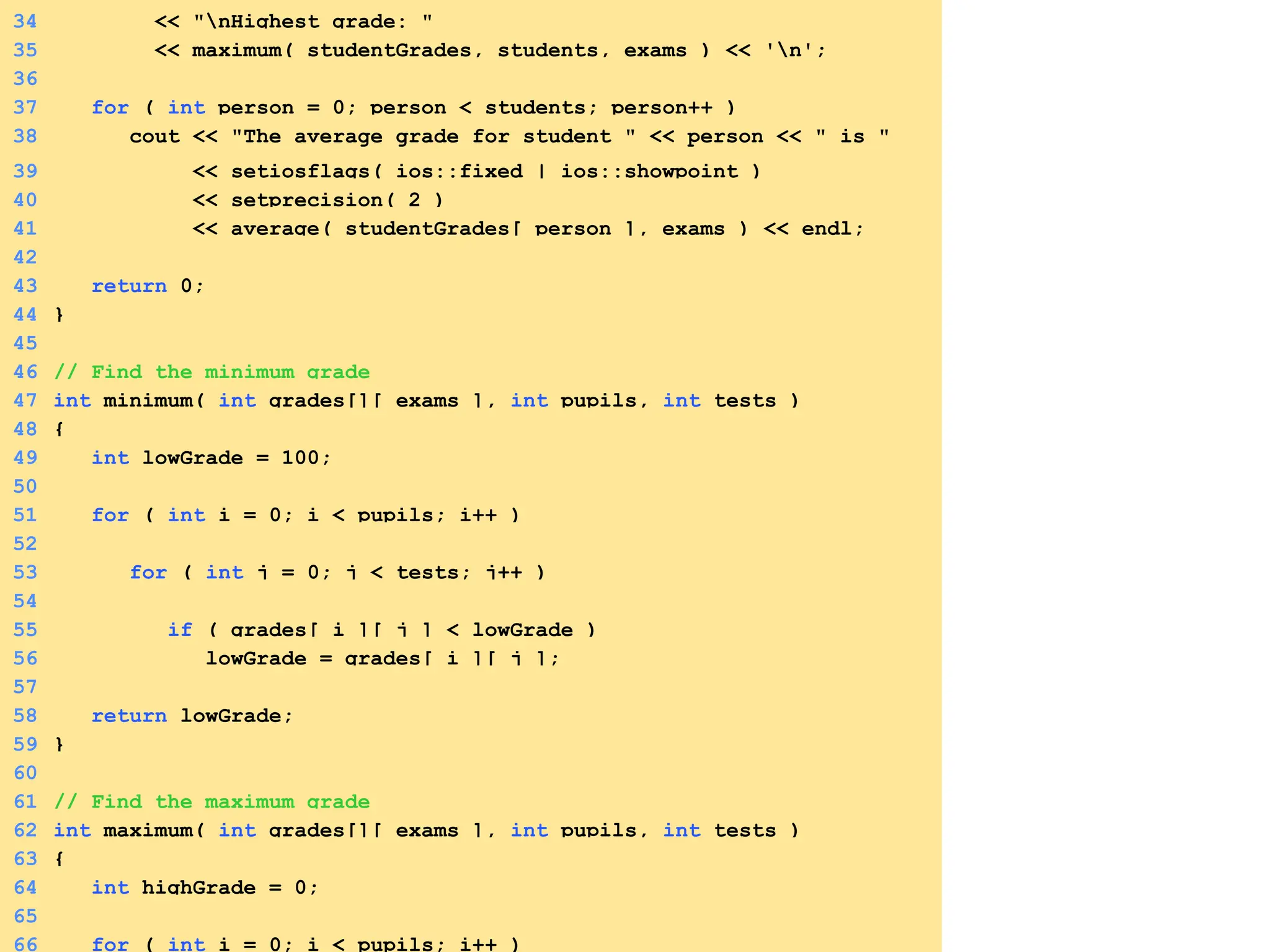 34 << "nHighest grade: "
35 << maximum( studentGrades, students, exams ) << 'n';
36
37 for ( int person = 0; person < students; person++ )
38 cout << "The average grade for student " << person << " is "
39 << setiosflags( ios::fixed | ios::showpoint )
40 << setprecision( 2 )
41 << average( studentGrades[ person ], exams ) << endl;
42
43 return 0;
44 }
45
46 // Find the minimum grade
47 int minimum( int grades[][ exams ], int pupils, int tests )
48 {
49 int lowGrade = 100;
50
51 for ( int i = 0; i < pupils; i++ )
52
53 for ( int j = 0; j < tests; j++ )
54
55 if ( grades[ i ][ j ] < lowGrade )
56 lowGrade = grades[ i ][ j ];
57
58 return lowGrade;
59 }
60
61 // Find the maximum grade
62 int maximum( int grades[][ exams ], int pupils, int tests )
63 {
64 int highGrade = 0;
65
66 for ( int i = 0; i < pupils; i++ )
 