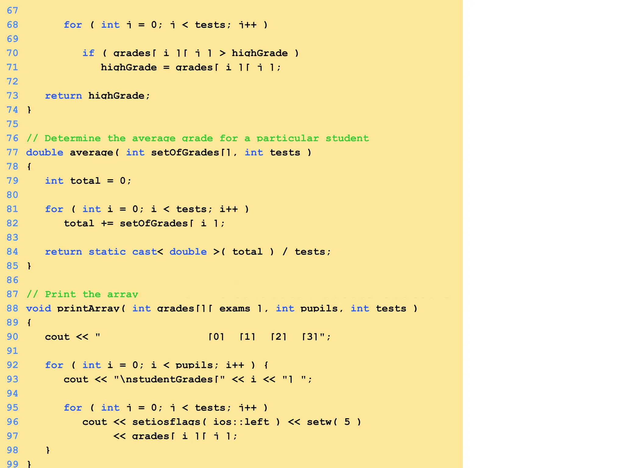 3. Define functions
67
68 for ( int j = 0; j < tests; j++ )
69
70 if ( grades[ i ][ j ] > highGrade )
71 highGrade = grades[ i ][ j ];
72
73 return highGrade;
74 }
75
76 // Determine the average grade for a particular student
77 double average( int setOfGrades[], int tests )
78 {
79 int total = 0;
80
81 for ( int i = 0; i < tests; i++ )
82 total += setOfGrades[ i ];
83
84 return static_cast< double >( total ) / tests;
85 }
86
87 // Print the array
88 void printArray( int grades[][ exams ], int pupils, int tests )
89 {
90 cout << " [0] [1] [2] [3]";
91
92 for ( int i = 0; i < pupils; i++ ) {
93 cout << "nstudentGrades[" << i << "] ";
94
95 for ( int j = 0; j < tests; j++ )
96 cout << setiosflags( ios::left ) << setw( 5 )
97 << grades[ i ][ j ];
98 }
99 }
 