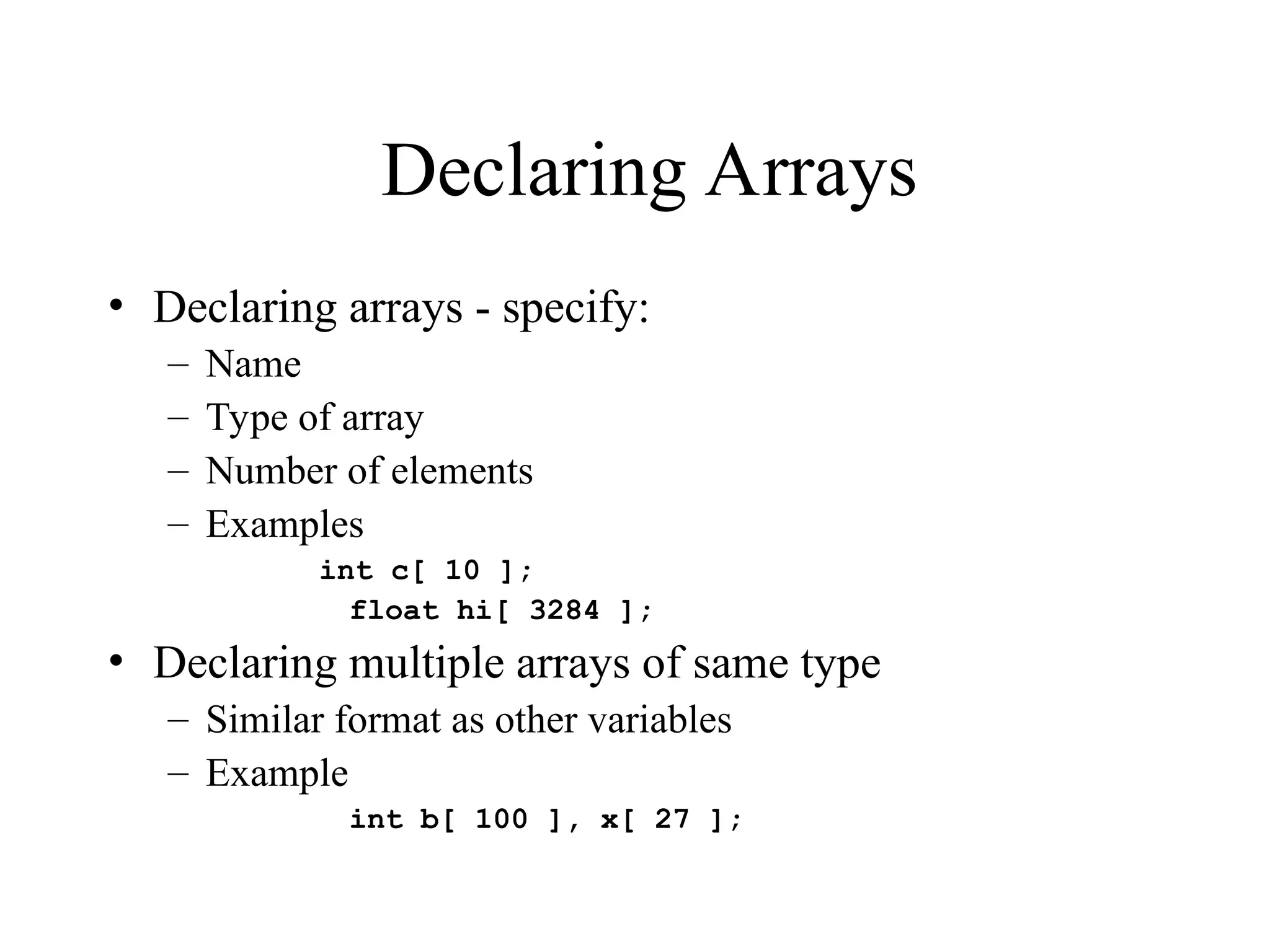 Declaring Arrays
• Declaring arrays - specify:
– Name
– Type of array
– Number of elements
– Examples
int c[ 10 ];
float hi[ 3284 ];
• Declaring multiple arrays of same type
– Similar format as other variables
– Example
int b[ 100 ], x[ 27 ];
 