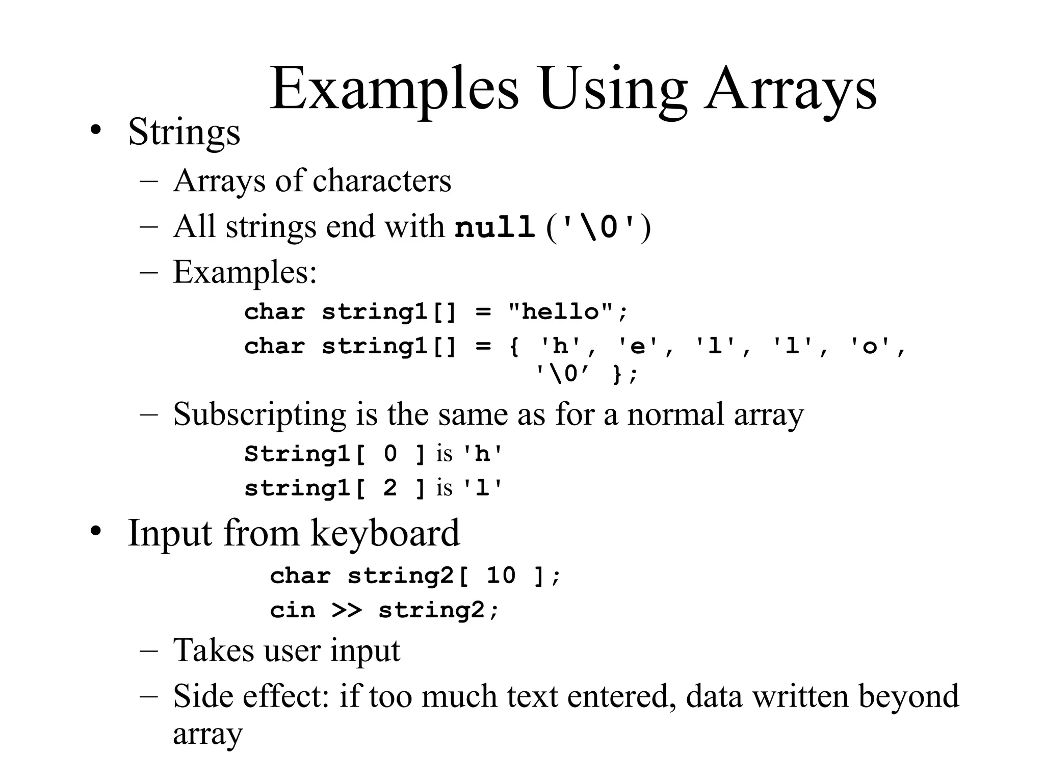 Examples Using Arrays
• Strings
– Arrays of characters
– All strings end with null ('0')
– Examples:
char string1[] = "hello";
char string1[] = { 'h', 'e', 'l', 'l', 'o',
'0’ };
– Subscripting is the same as for a normal array
String1[ 0 ] is 'h'
string1[ 2 ] is 'l'
• Input from keyboard
char string2[ 10 ];
cin >> string2;
– Takes user input
– Side effect: if too much text entered, data written beyond
array
 