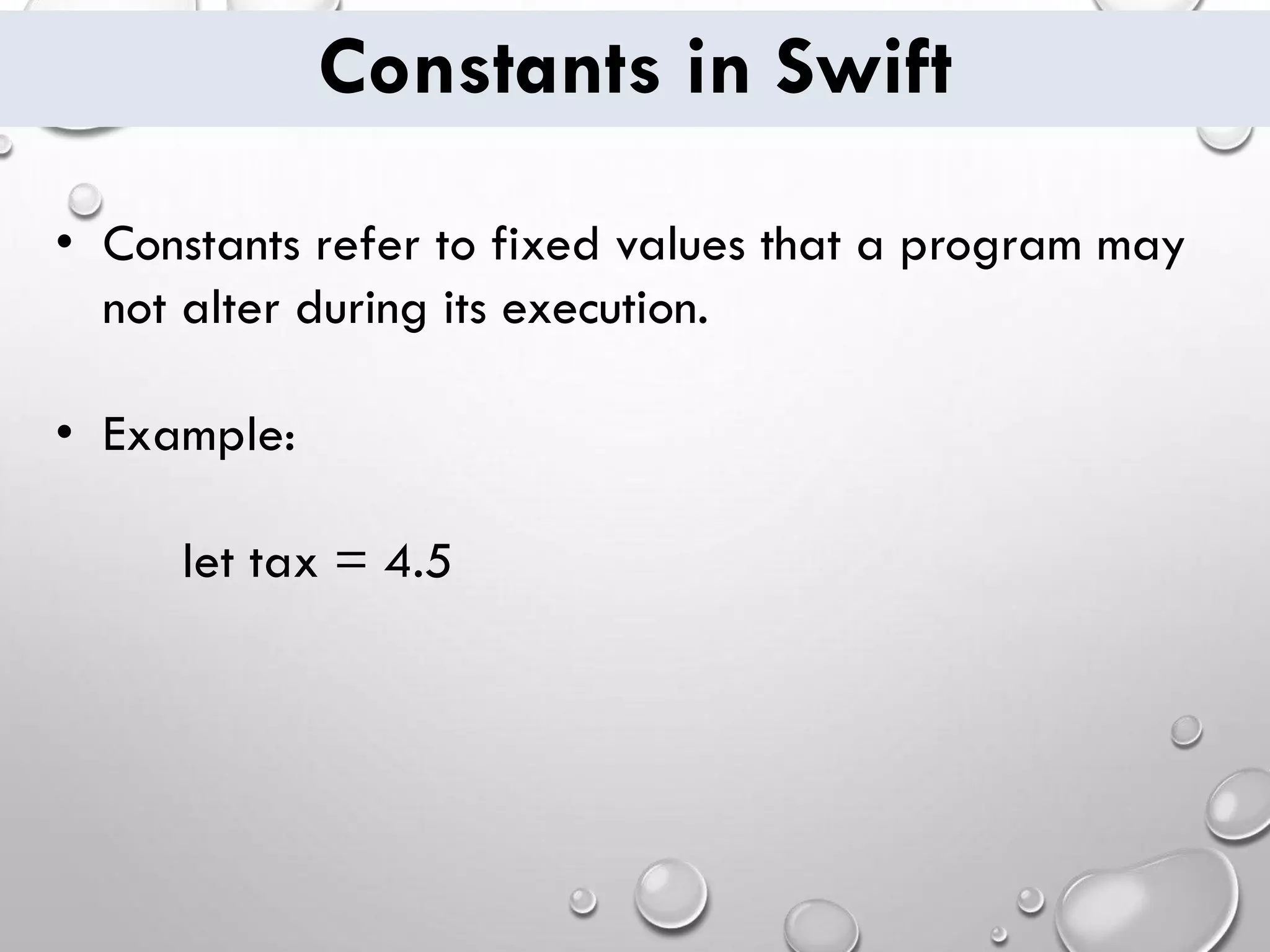 Constants in Swift • Constants refer to fixed values that a program may not alter during its execution. • Example: let tax = 4.5 
