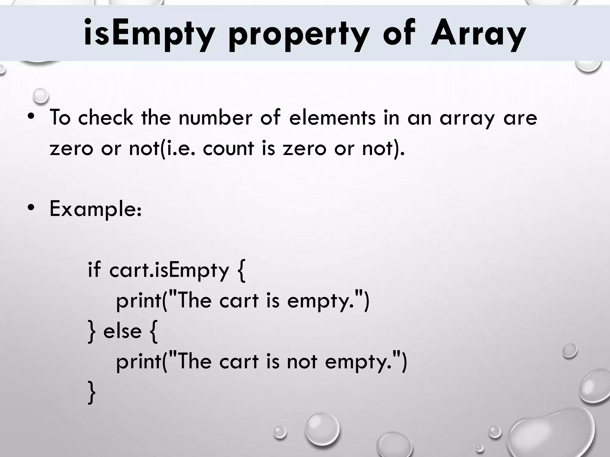 isEmpty property of Array • To check the number of elements in an array are zero or not(i.e. count is zero or not). • Example: if cart.isEmpty { print("The cart is empty.") } else { print("The cart is not empty.") } 
