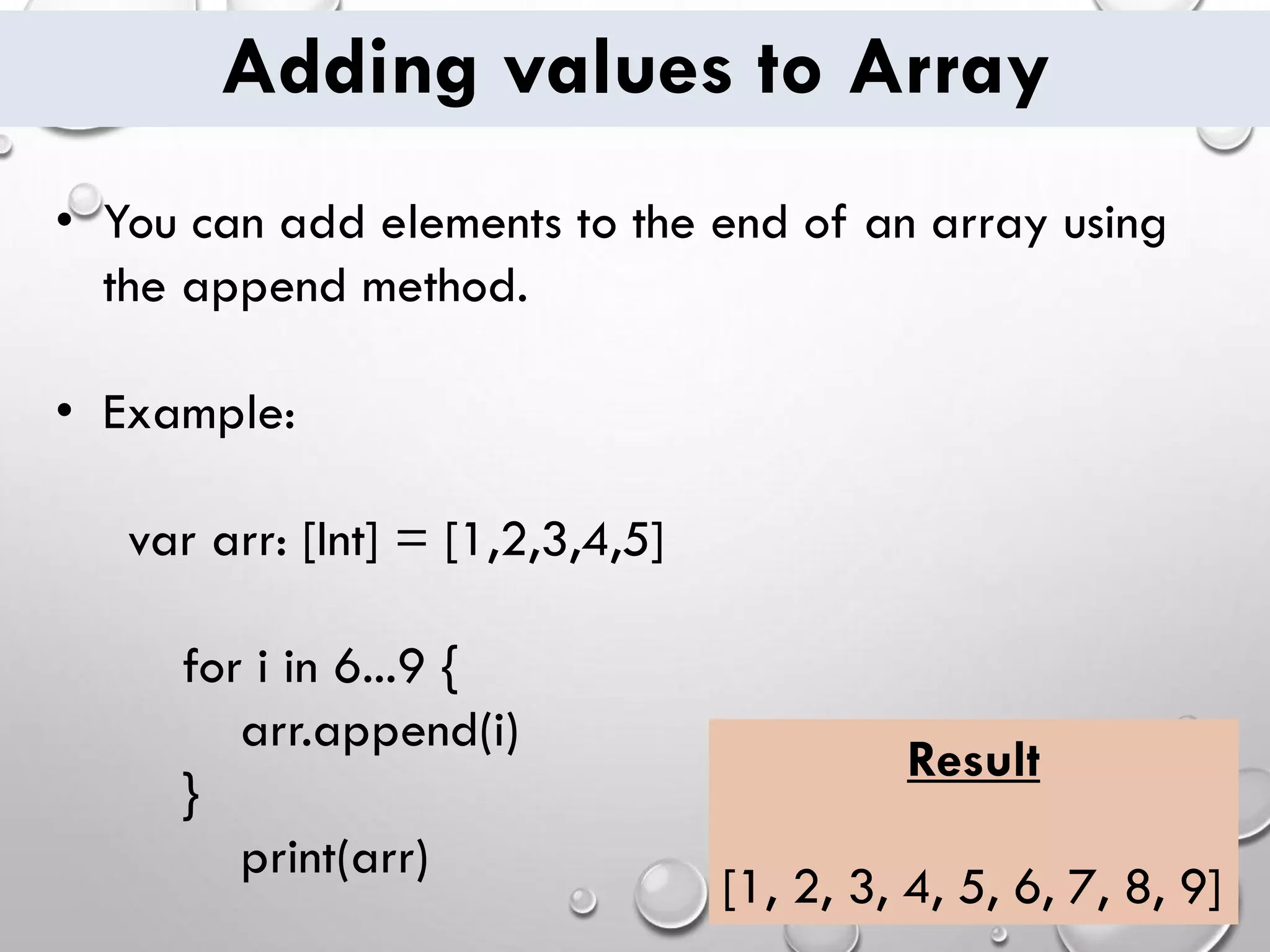 Adding values to Array • You can add elements to the end of an array using the append method. • Example: var arr: [Int] = [1,2,3,4,5] for i in 6...9 { arr.append(i) } print(arr) Result [1, 2, 3, 4, 5, 6, 7, 8, 9] 