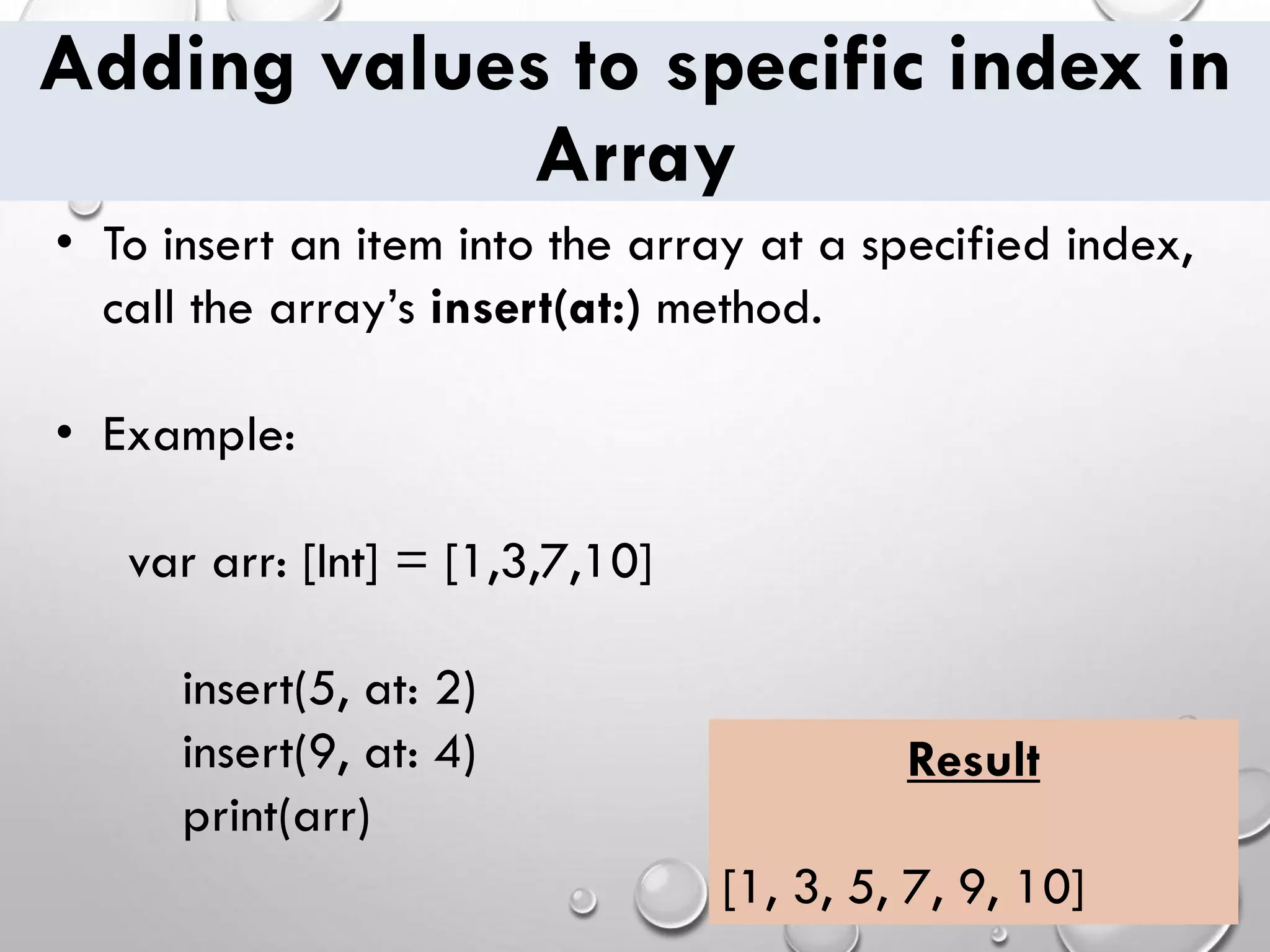 Adding values to specific index in Array • To insert an item into the array at a specified index, call the array’s insert(at:) method. • Example: var arr: [Int] = [1,3,7,10] insert(5, at: 2) insert(9, at: 4) print(arr) Result [1, 3, 5, 7, 9, 10] 