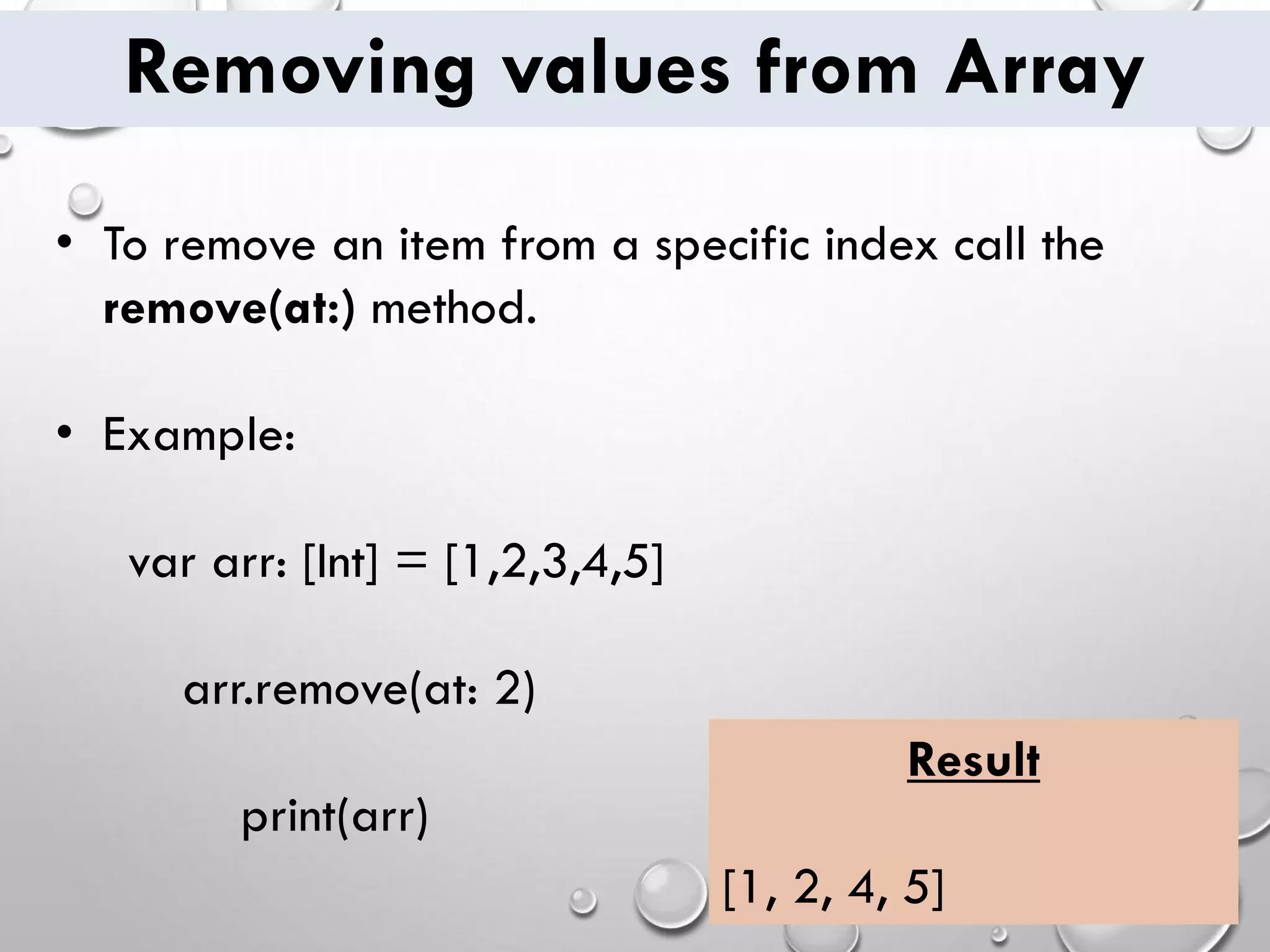 Removing values from Array • To remove an item from a specific index call the remove(at:) method. • Example: var arr: [Int] = [1,2,3,4,5] arr.remove(at: 2) print(arr) Result [1, 2, 4, 5] 