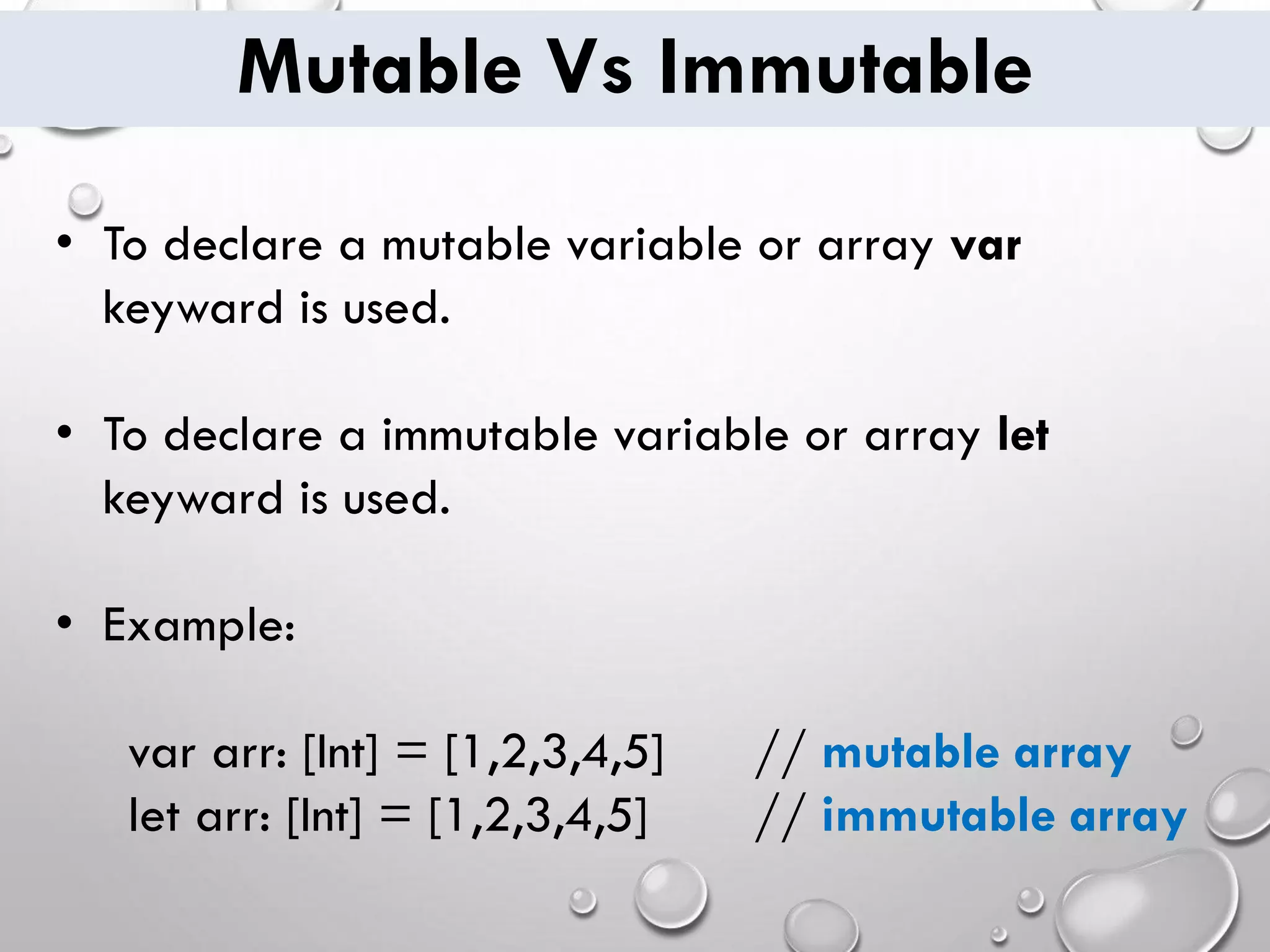 Mutable Vs Immutable • To declare a mutable variable or array var keyward is used. • To declare a immutable variable or array let keyward is used. • Example: var arr: [Int] = [1,2,3,4,5] // mutable array let arr: [Int] = [1,2,3,4,5] // immutable array 