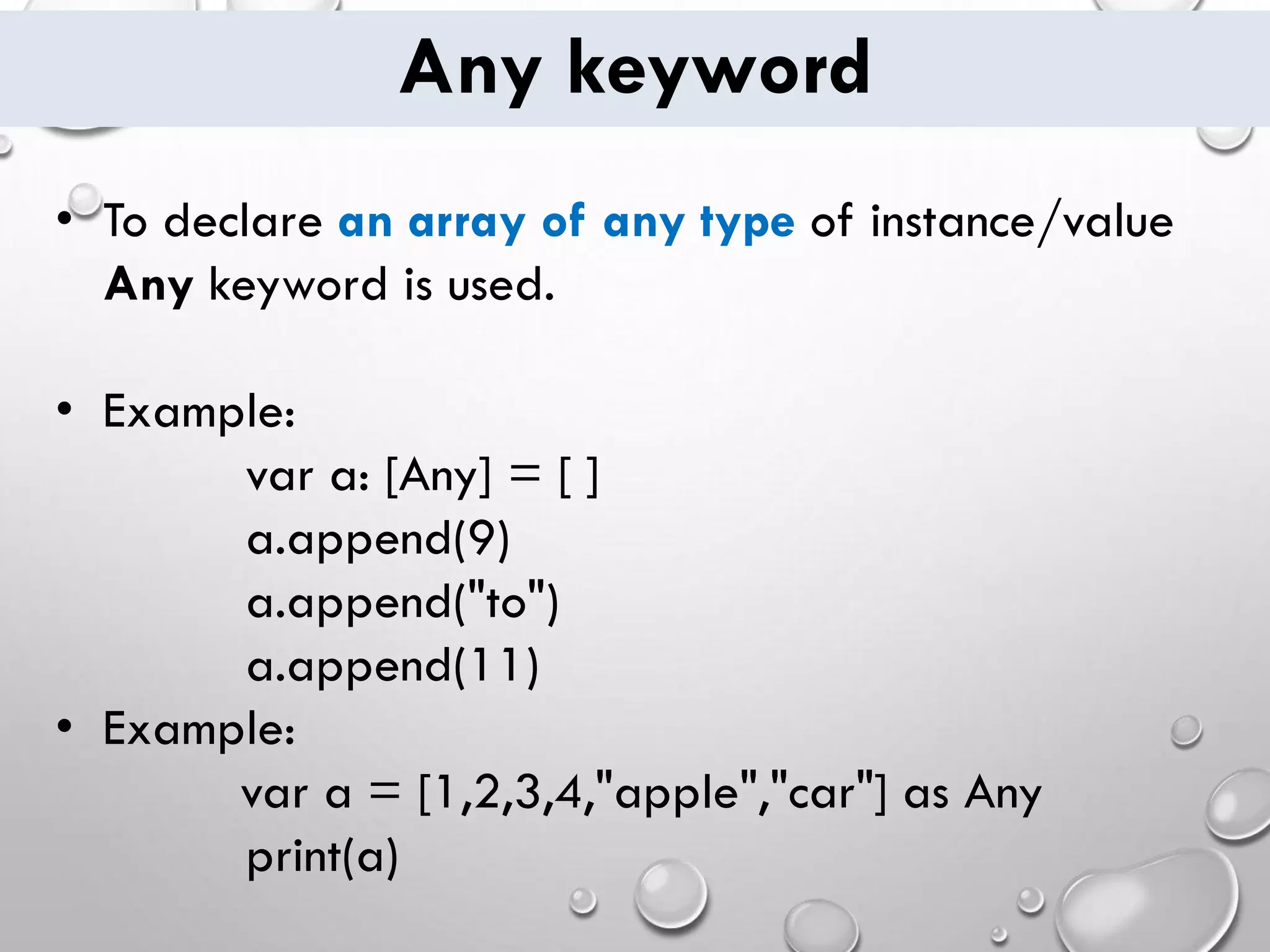Any keyword • To declare an array of any type of instance/value Any keyword is used. • Example: var a: [Any] = [ ] a.append(9) a.append("to") a.append(11) • Example: var a = [1,2,3,4,"apple","car"] as Any print(a) 