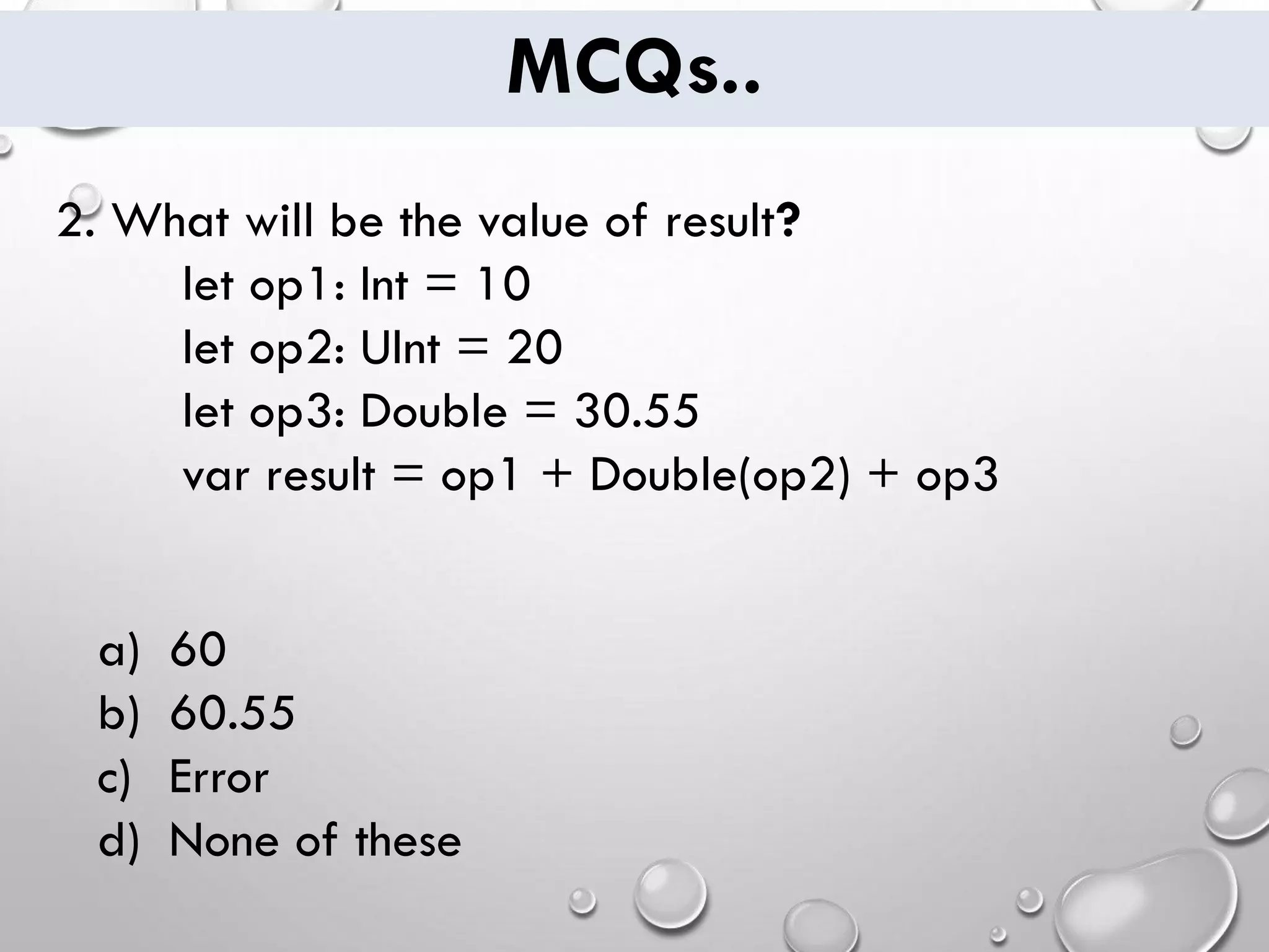 MCQs.. 2. What will be the value of result? let op1: Int = 10 let op2: UInt = 20 let op3: Double = 30.55 var result = op1 + Double(op2) + op3 a) 60 b) 60.55 c) Error d) None of these 