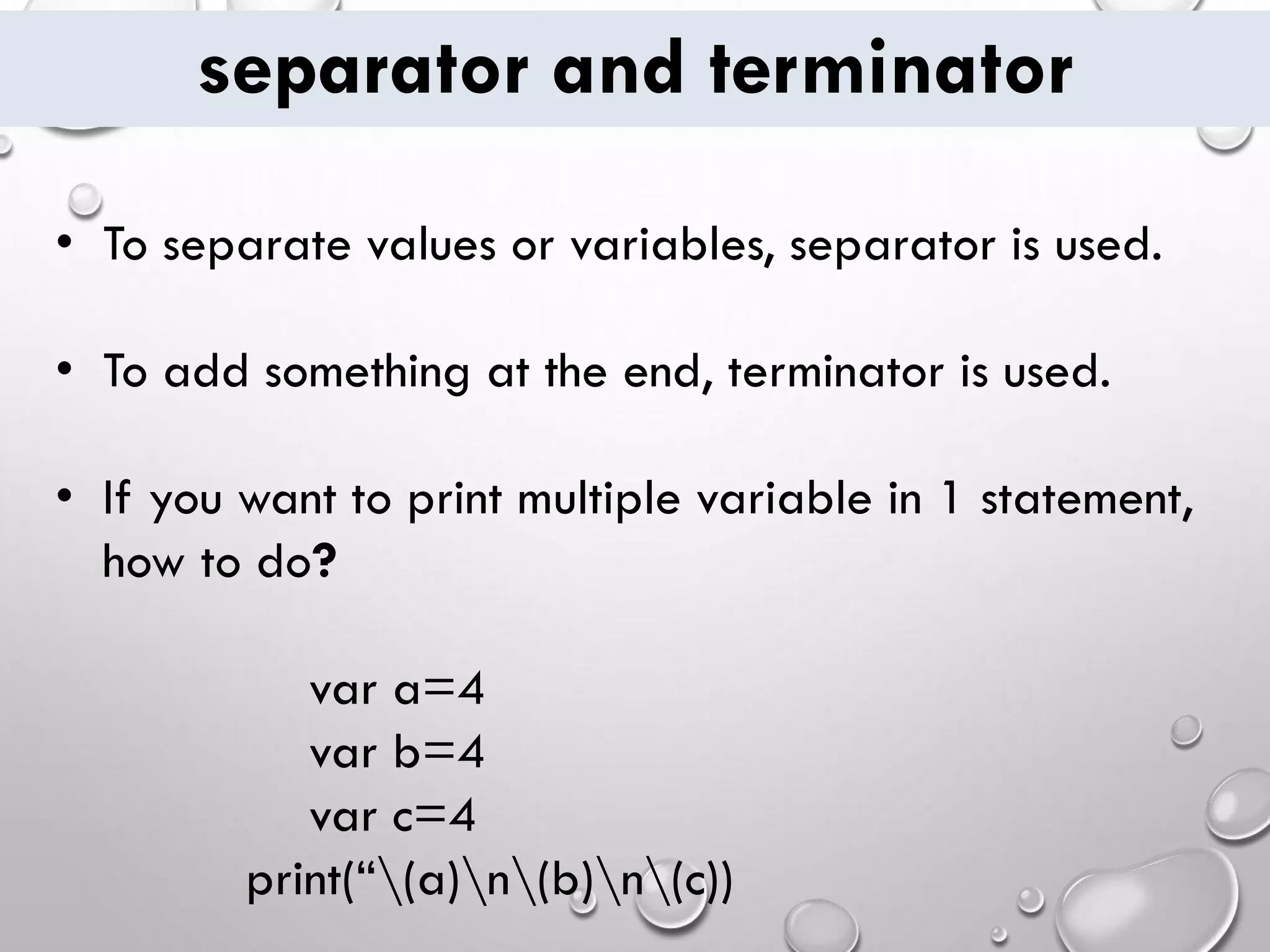 separator and terminator • To separate values or variables, separator is used. • To add something at the end, terminator is used. • If you want to print multiple variable in 1 statement, how to do? var a=4 var b=4 var c=4 print(“(a)n(b)n(c)) 