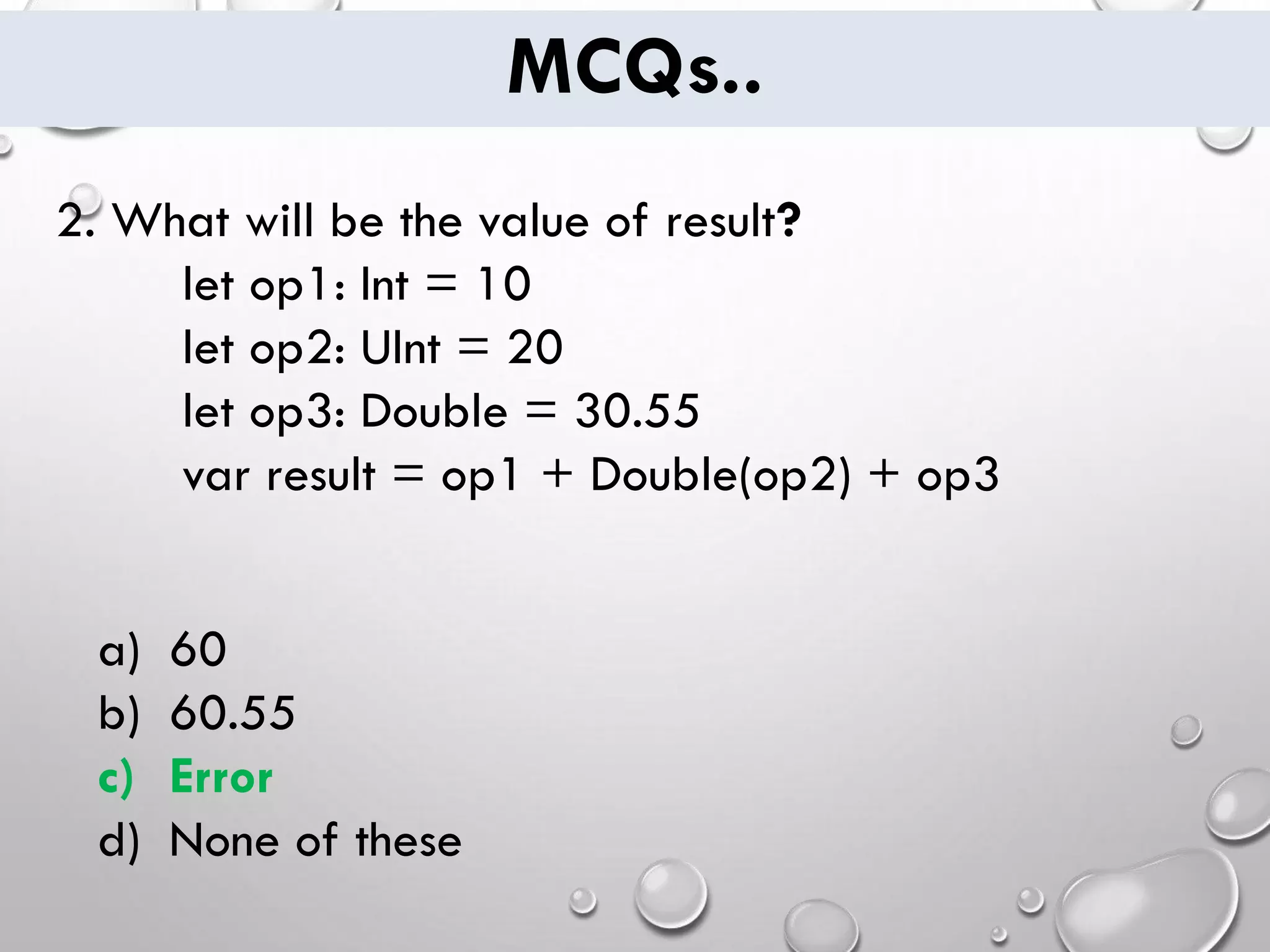 MCQs.. 2. What will be the value of result? let op1: Int = 10 let op2: UInt = 20 let op3: Double = 30.55 var result = op1 + Double(op2) + op3 a) 60 b) 60.55 c) Error d) None of these 