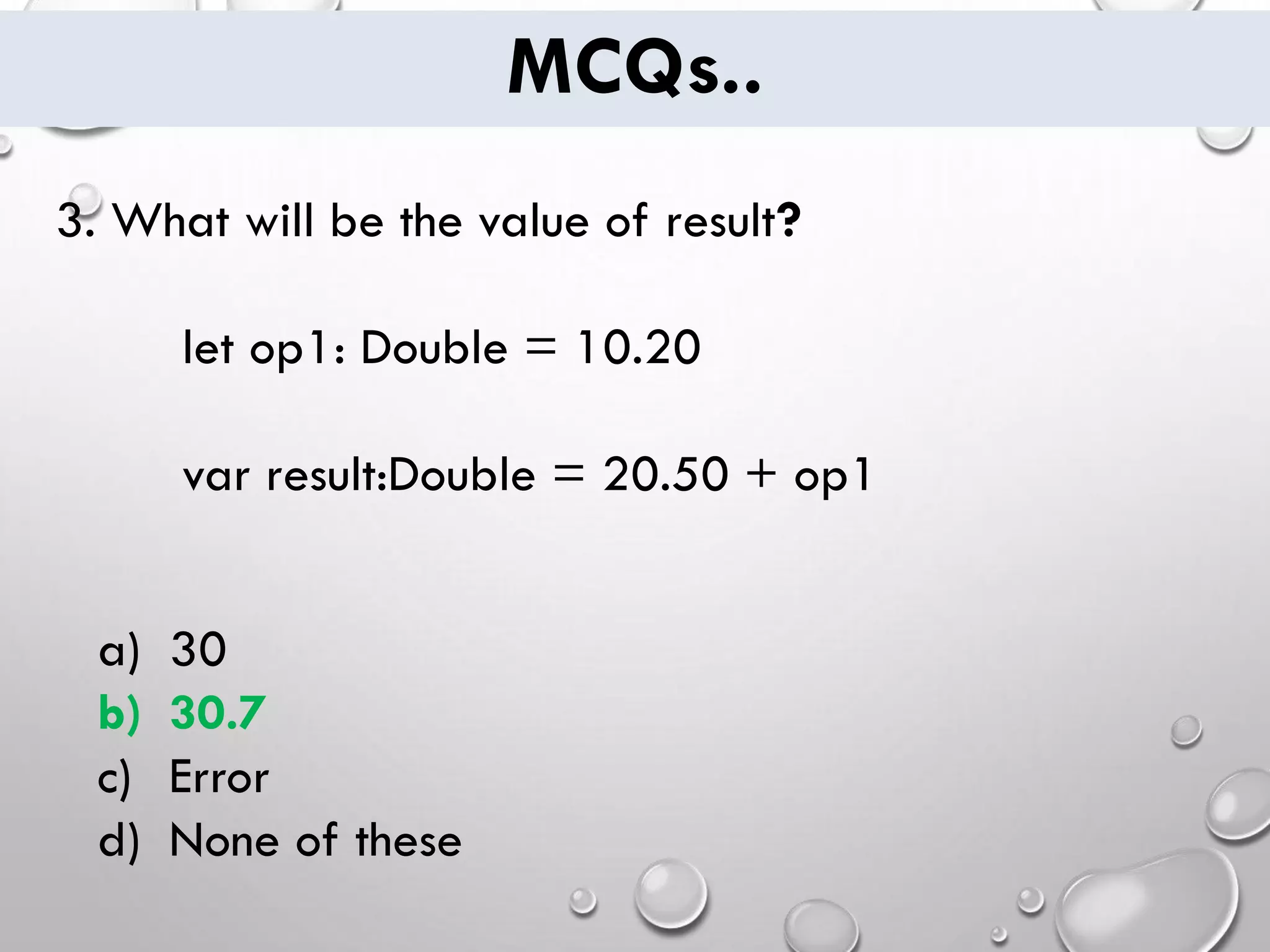 MCQs.. 3. What will be the value of result? let op1: Double = 10.20 var result:Double = 20.50 + op1 a) 30 b) 30.7 c) Error d) None of these 