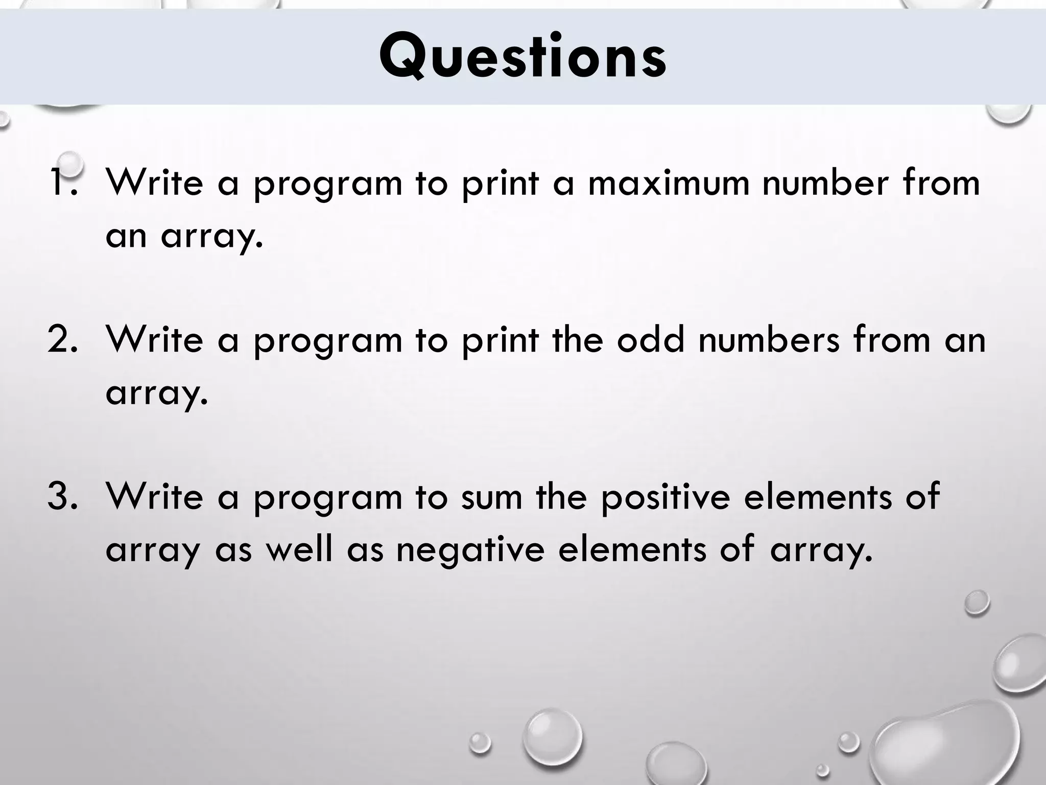 Questions 1. Write a program to print a maximum number from an array. 2. Write a program to print the odd numbers from an array. 3. Write a program to sum the positive elements of array as well as negative elements of array. 
