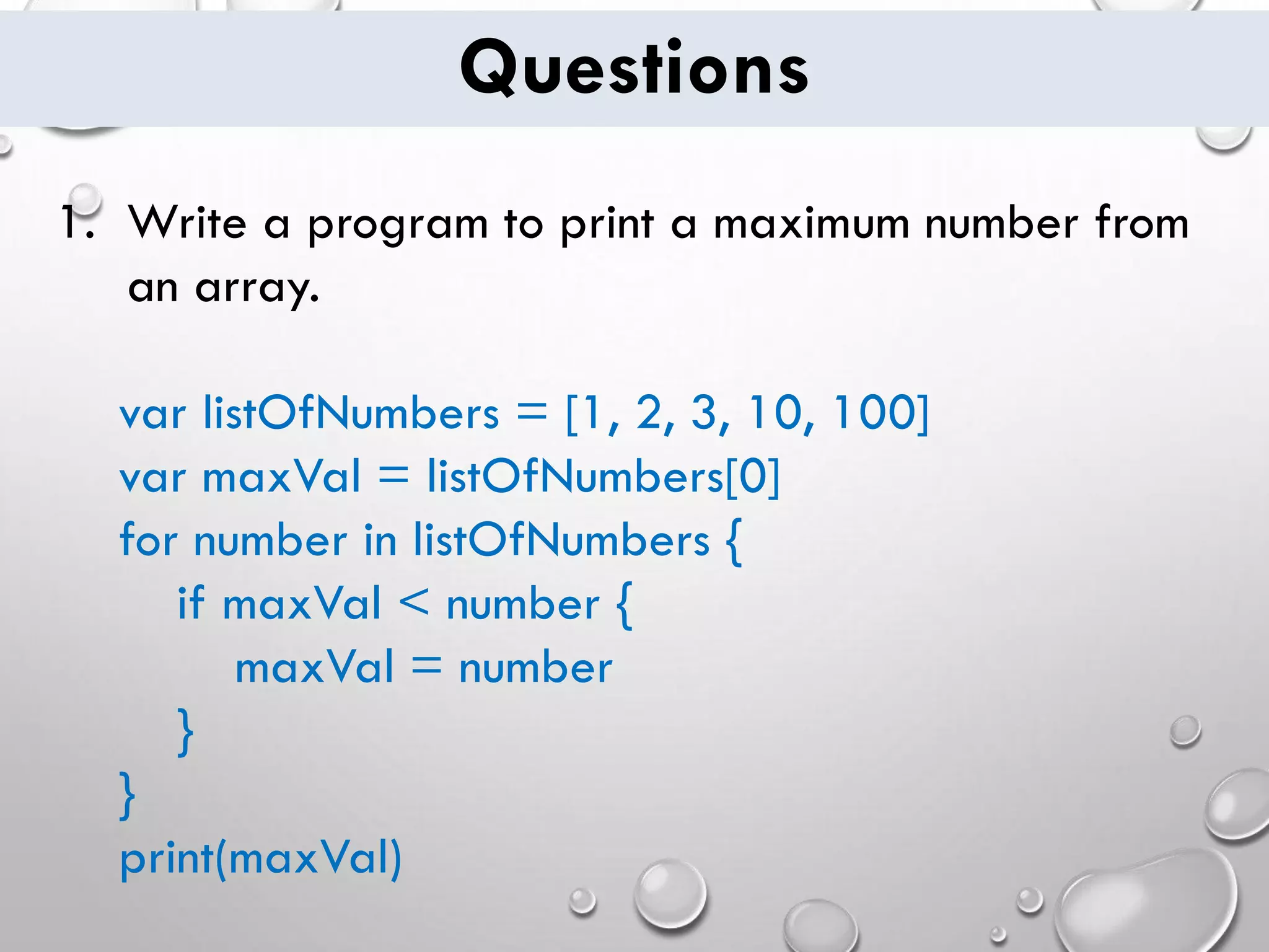 Questions 1. Write a program to print a maximum number from an array. var listOfNumbers = [1, 2, 3, 10, 100] var maxVal = listOfNumbers[0] for number in listOfNumbers { if maxVal < number { maxVal = number } } print(maxVal) 