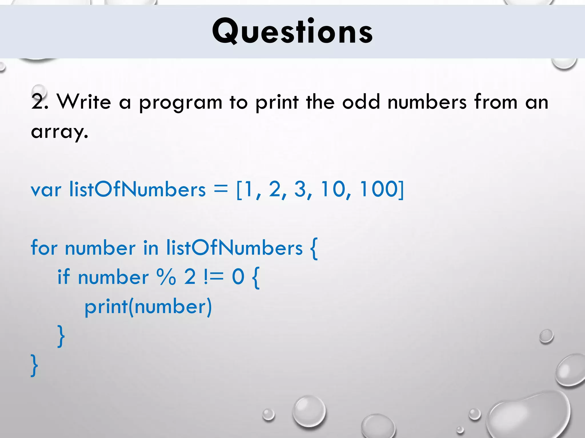 Questions 2. Write a program to print the odd numbers from an array. var listOfNumbers = [1, 2, 3, 10, 100] for number in listOfNumbers { if number % 2 != 0 { print(number) } } 