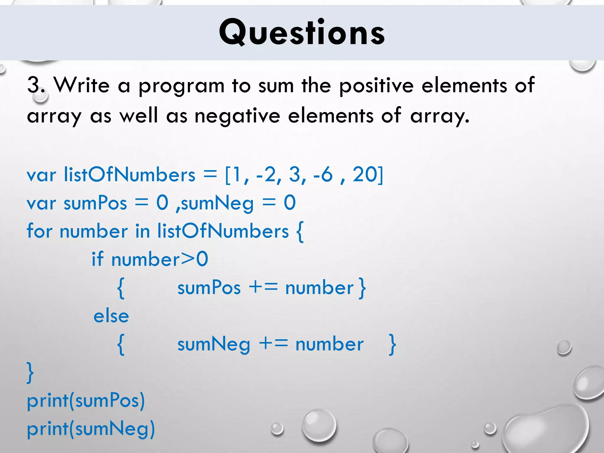 Questions 3. Write a program to sum the positive elements of array as well as negative elements of array. var listOfNumbers = [1, -2, 3, -6 , 20] var sumPos = 0 ,sumNeg = 0 for number in listOfNumbers { if number>0 { sumPos += number } else { sumNeg += number } } print(sumPos) print(sumNeg) 