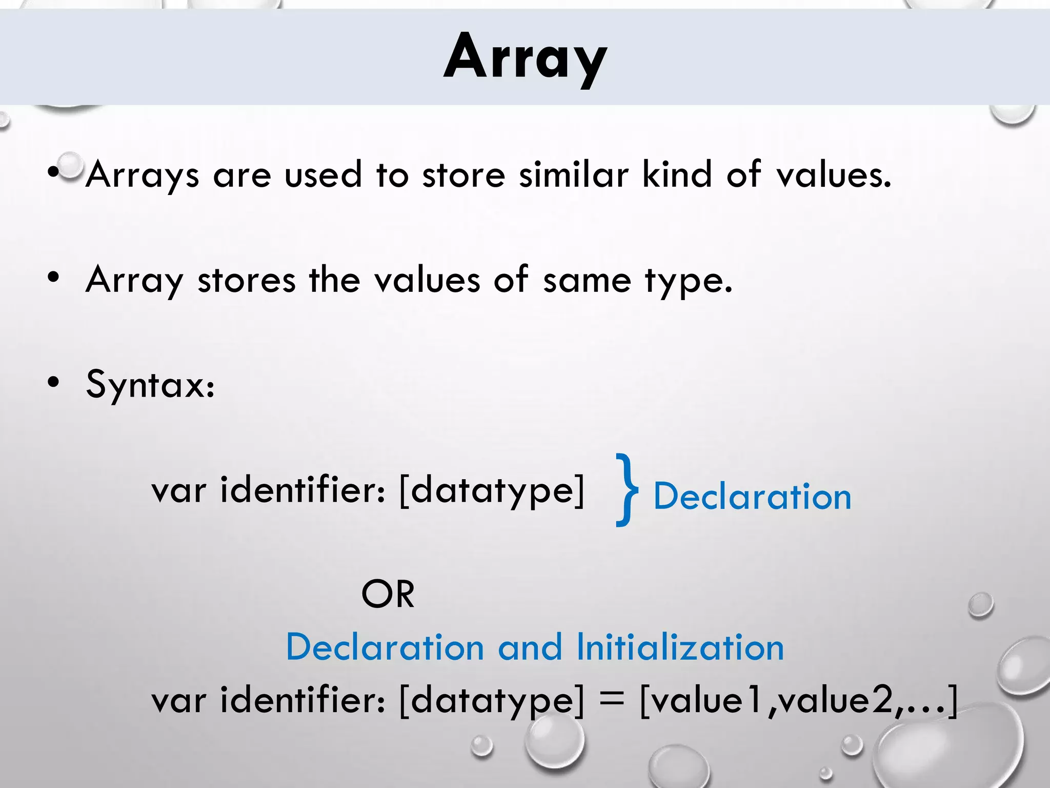 Array • Arrays are used to store similar kind of values. • Array stores the values of same type. • Syntax: var identifier: [datatype] OR var identifier: [datatype] = [value1,value2,…] } Declaration Declaration and Initialization 