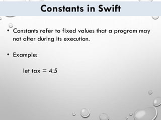 Constants in Swift
• Constants refer to fixed values that a program may
not alter during its execution.
• Example:
let tax = 4.5
 