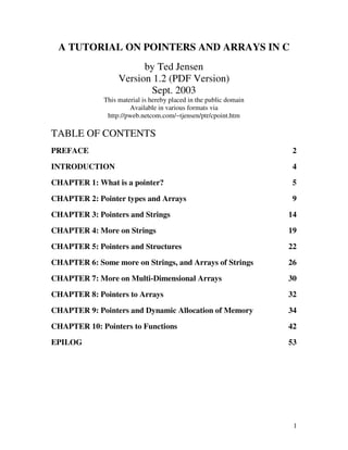 1
A TUTORIAL ON POINTERS AND ARRAYS IN C
by Ted Jensen
Version 1.2 (PDF Version)
Sept. 2003
This material is hereby placed in the public domain
Available in various formats via
http://pweb.netcom.com/~tjensen/ptr/cpoint.htm
TABLE OF CONTENTS
PREFACE 2
INTRODUCTION 4
CHAPTER 1: What is a pointer? 5
CHAPTER 2: Pointer types and Arrays 9
CHAPTER 3: Pointers and Strings 14
CHAPTER 4: More on Strings 19
CHAPTER 5: Pointers and Structures 22
CHAPTER 6: Some more on Strings, and Arrays of Strings 26
CHAPTER 7: More on Multi-Dimensional Arrays 30
CHAPTER 8: Pointers to Arrays 32
CHAPTER 9: Pointers and Dynamic Allocation of Memory 34
CHAPTER 10: Pointers to Functions 42
EPILOG 53
 