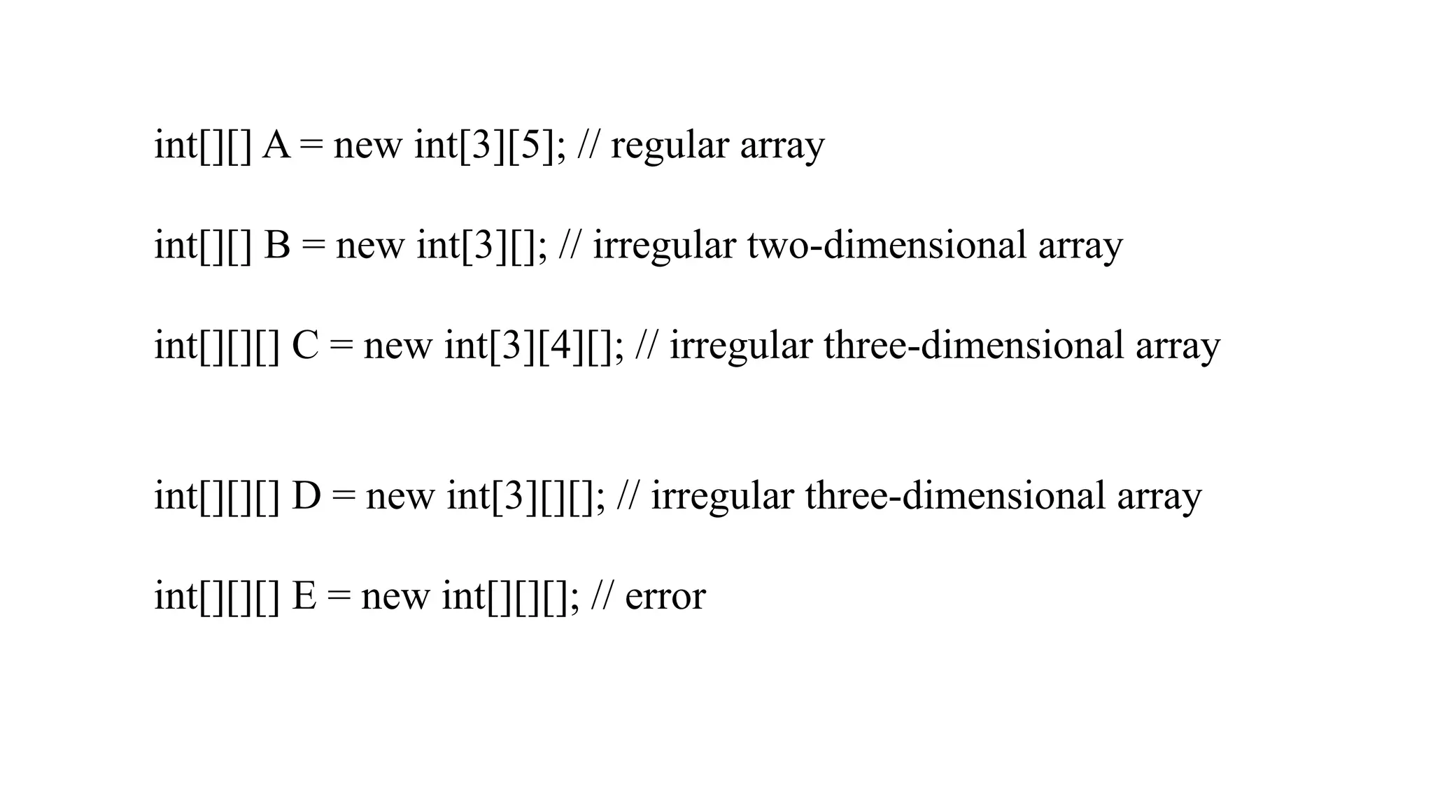 int[][] A = new int[3][5]; // regular array int[][] B = new int[3][]; // irregular two-dimensional array int[][][] C = new int[3][4][]; // irregular three-dimensional array int[][][] D = new int[3][][]; // irregular three-dimensional array int[][][] E = new int[][][]; // error 