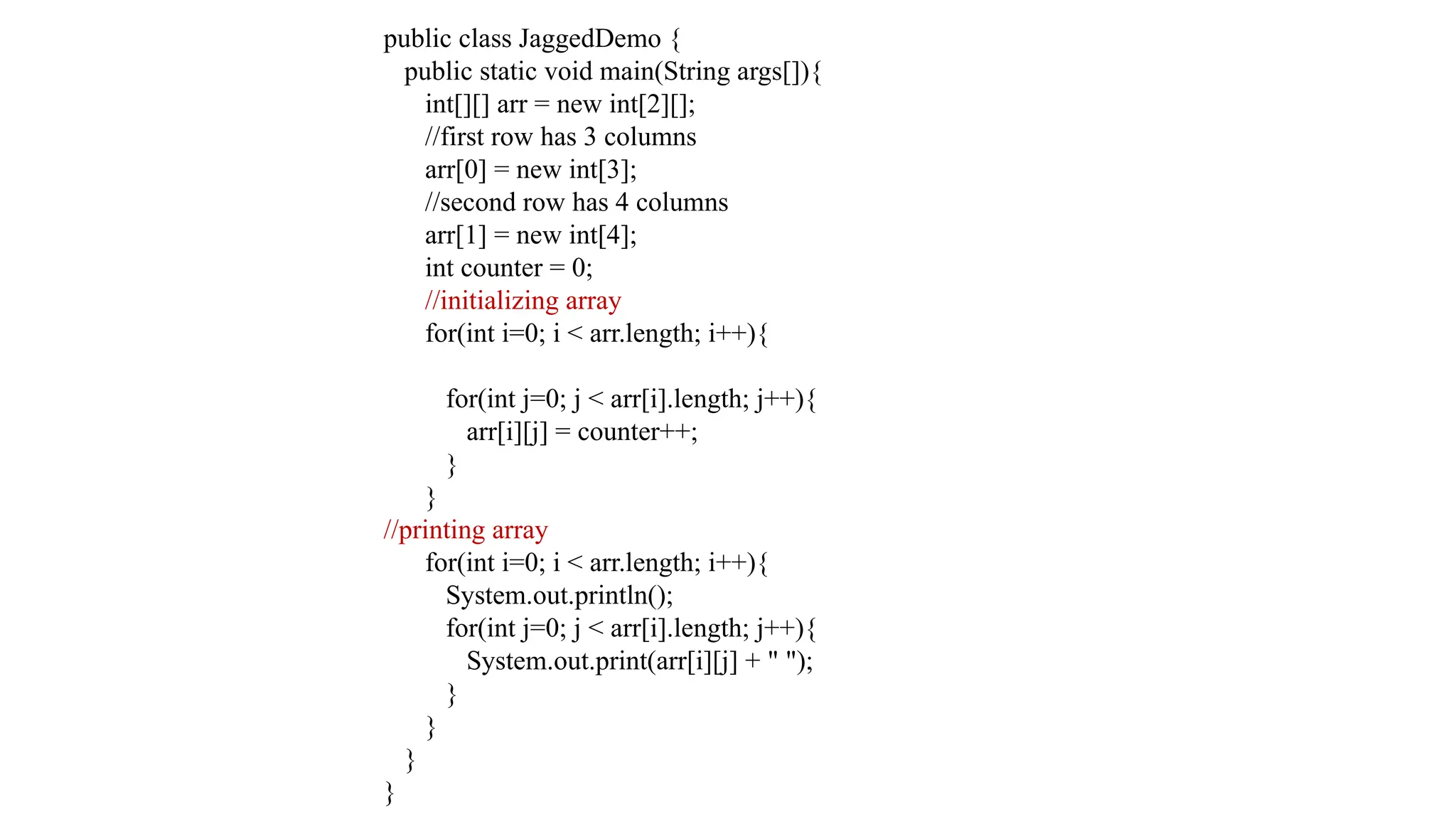 public class JaggedDemo { public static void main(String args[]){ int[][] arr = new int[2][]; //first row has 3 columns arr[0] = new int[3]; //second row has 4 columns arr[1] = new int[4]; int counter = 0; //initializing array for(int i=0; i < arr.length; i++){ for(int j=0; j < arr[i].length; j++){ arr[i][j] = counter++; } } //printing array for(int i=0; i < arr.length; i++){ System.out.println(); for(int j=0; j < arr[i].length; j++){ System.out.print(arr[i][j] + " "); } } } } 