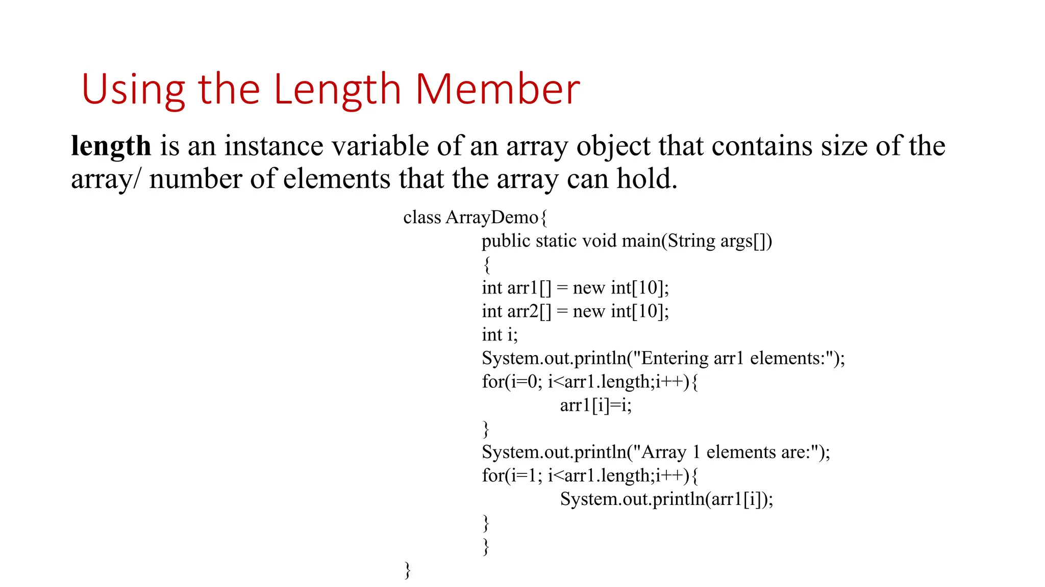 Using the Length Member length is an instance variable of an array object that contains size of the array/ number of elements that the array can hold. class ArrayDemo{ public static void main(String args[]) { int arr1[] = new int[10]; int arr2[] = new int[10]; int i; System.out.println("Entering arr1 elements:"); for(i=0; i<arr1.length;i++){ arr1[i]=i; } System.out.println("Array 1 elements are:"); for(i=1; i<arr1.length;i++){ System.out.println(arr1[i]); } } } 