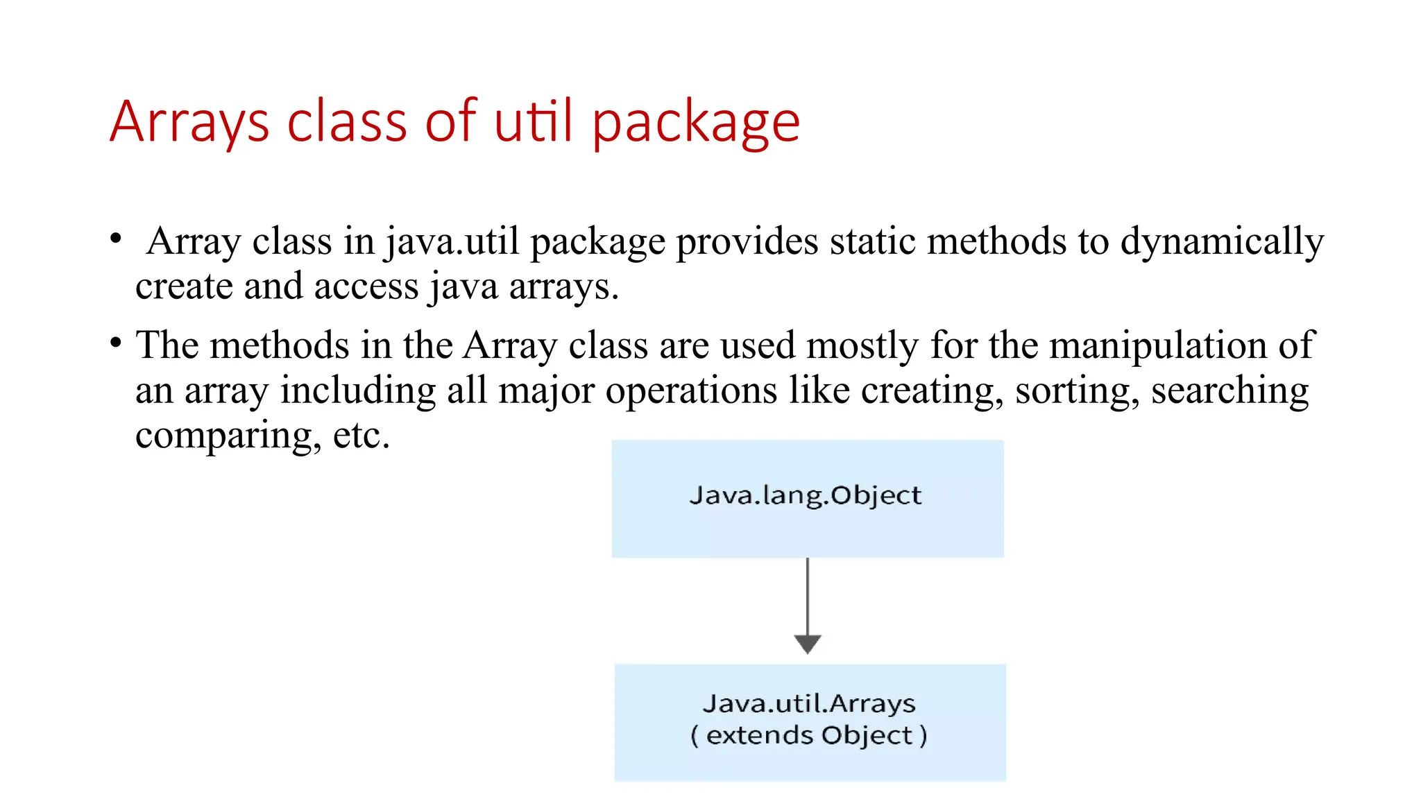 Arrays class of util package • Array class in java.util package provides static methods to dynamically create and access java arrays. • The methods in the Array class are used mostly for the manipulation of an array including all major operations like creating, sorting, searching comparing, etc. 