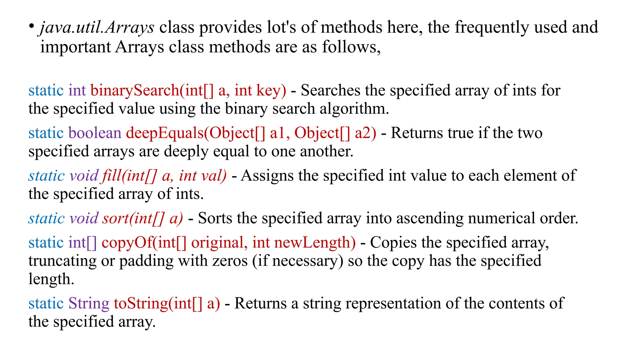 • java.util.Arrays class provides lot's of methods here, the frequently used and important Arrays class methods are as follows, static int binarySearch(int[] a, int key) - Searches the specified array of ints for the specified value using the binary search algorithm. static boolean deepEquals(Object[] a1, Object[] a2) - Returns true if the two specified arrays are deeply equal to one another. static void fill(int[] a, int val) - Assigns the specified int value to each element of the specified array of ints. static void sort(int[] a) - Sorts the specified array into ascending numerical order. static int[] copyOf(int[] original, int newLength) - Copies the specified array, truncating or padding with zeros (if necessary) so the copy has the specified length. static String toString(int[] a) - Returns a string representation of the contents of the specified array. 
