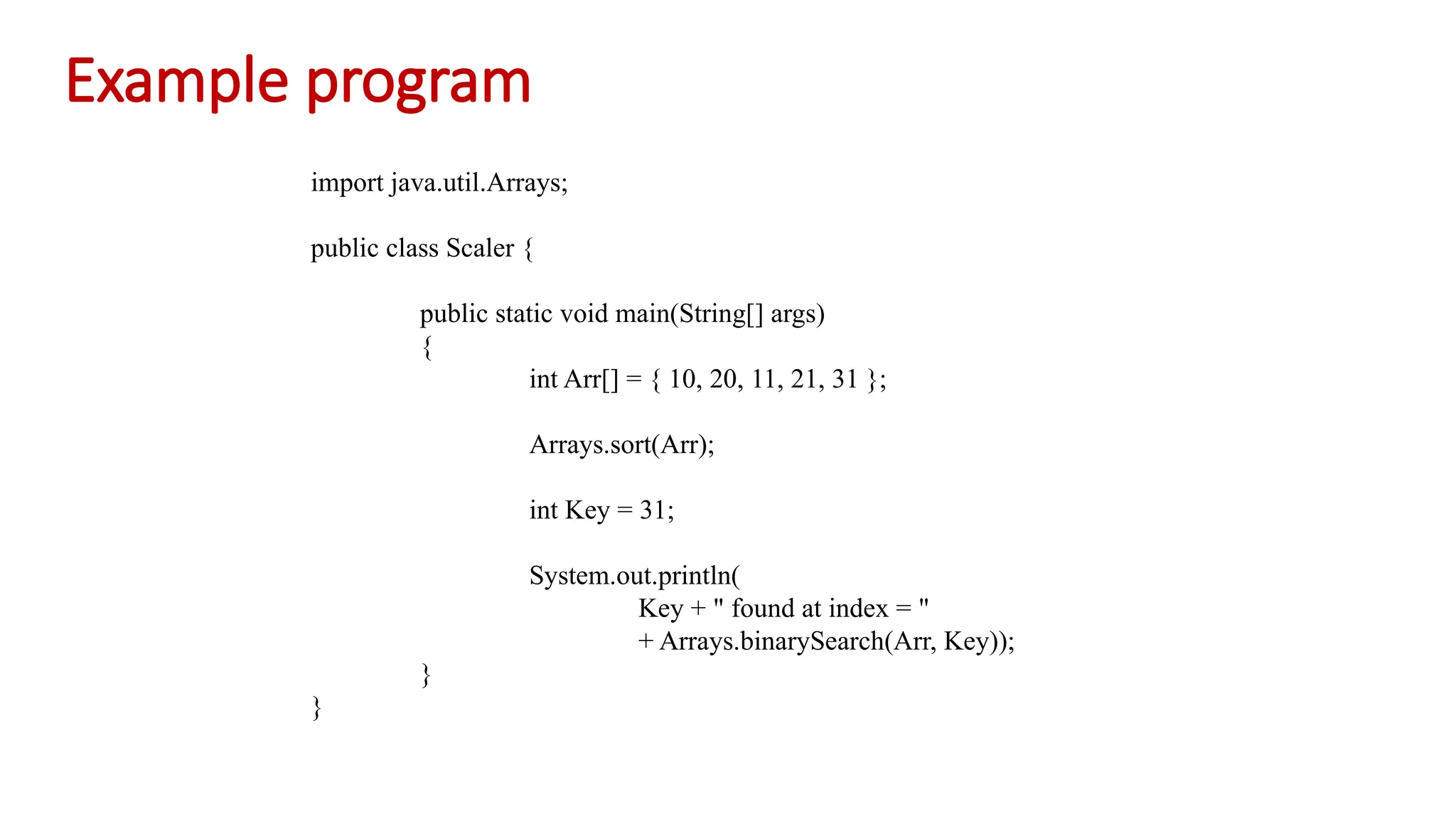 Example program import java.util.Arrays; public class Scaler { public static void main(String[] args) { int Arr[] = { 10, 20, 11, 21, 31 }; Arrays.sort(Arr); int Key = 31; System.out.println( Key + " found at index = " + Arrays.binarySearch(Arr, Key)); } } 