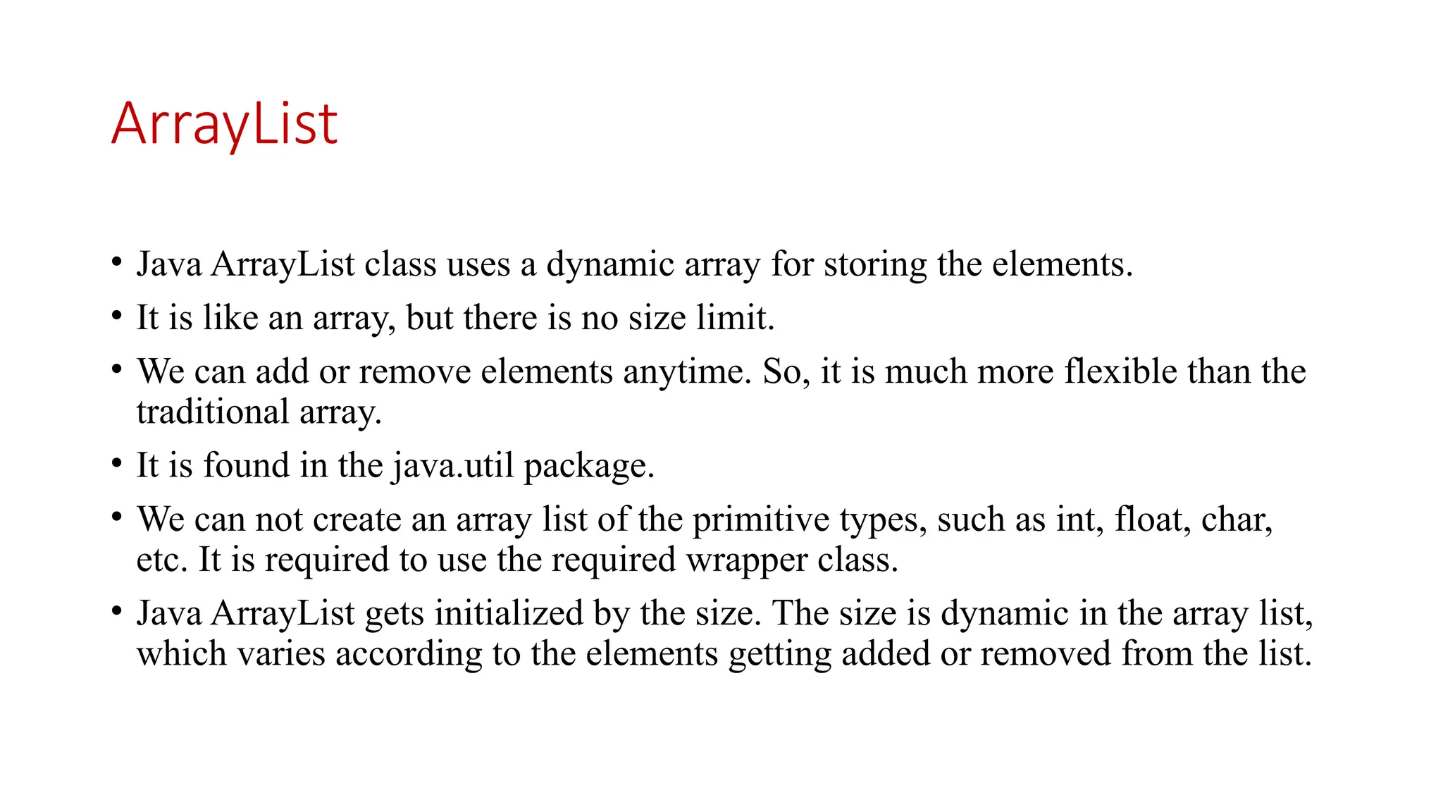 ArrayList • Java ArrayList class uses a dynamic array for storing the elements. • It is like an array, but there is no size limit. • We can add or remove elements anytime. So, it is much more flexible than the traditional array. • It is found in the java.util package. • We can not create an array list of the primitive types, such as int, float, char, etc. It is required to use the required wrapper class. • Java ArrayList gets initialized by the size. The size is dynamic in the array list, which varies according to the elements getting added or removed from the list. 