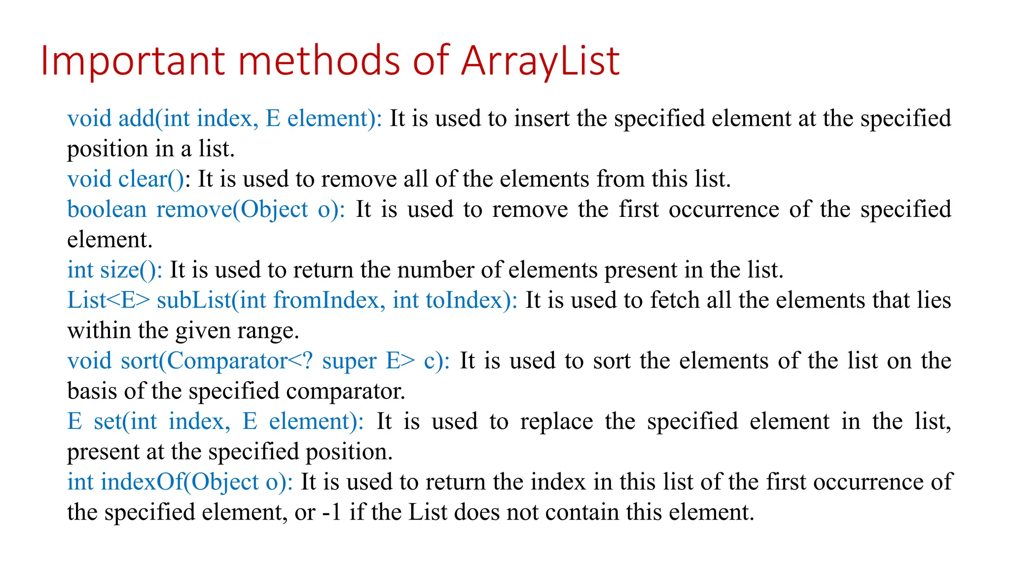 Important methods of ArrayList void add(int index, E element): It is used to insert the specified element at the specified position in a list. void clear(): It is used to remove all of the elements from this list. boolean remove(Object o): It is used to remove the first occurrence of the specified element. int size(): It is used to return the number of elements present in the list. List<E> subList(int fromIndex, int toIndex): It is used to fetch all the elements that lies within the given range. void sort(Comparator<? super E> c): It is used to sort the elements of the list on the basis of the specified comparator. E set(int index, E element): It is used to replace the specified element in the list, present at the specified position. int indexOf(Object o): It is used to return the index in this list of the first occurrence of the specified element, or -1 if the List does not contain this element. 