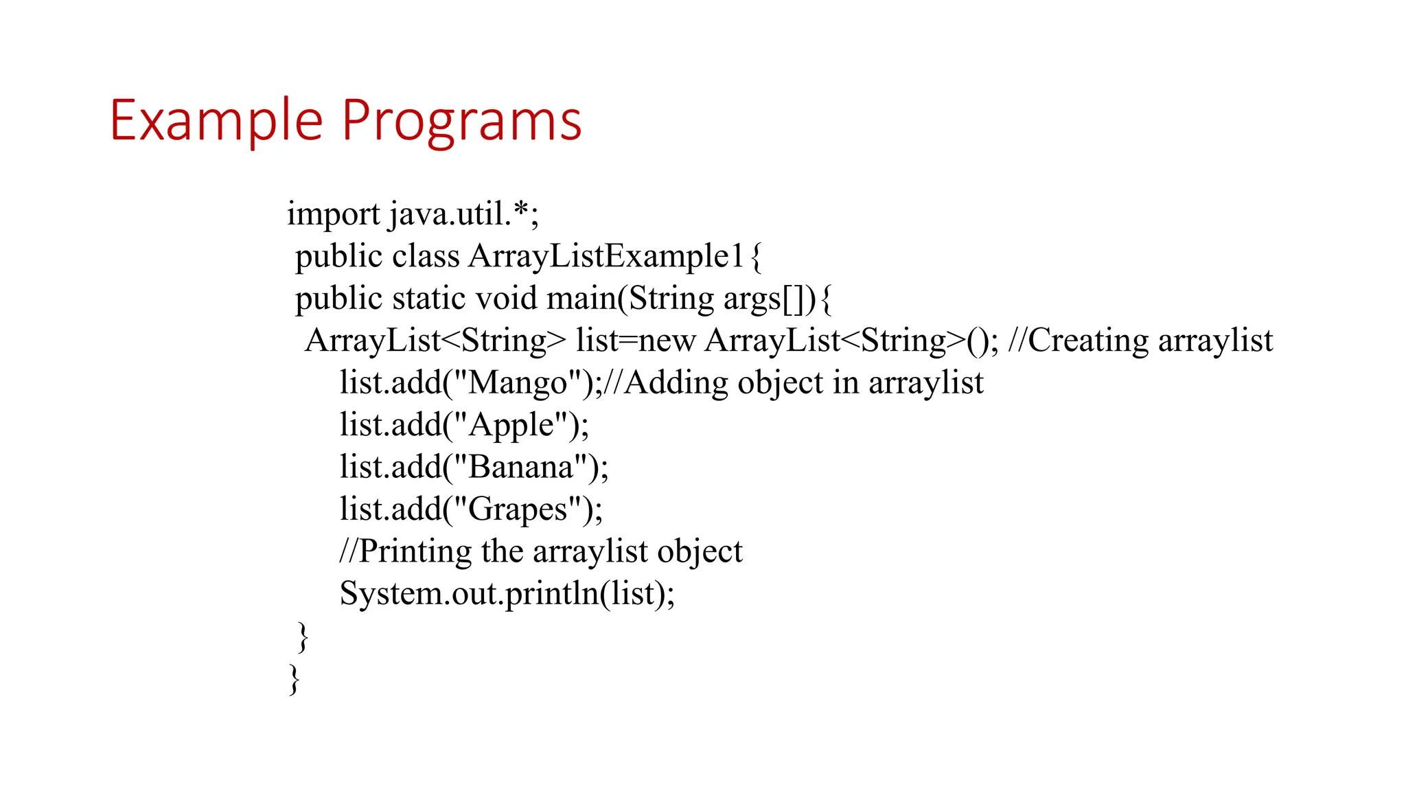 Example Programs import java.util.*; public class ArrayListExample1{ public static void main(String args[]){ ArrayList<String> list=new ArrayList<String>(); //Creating arraylist list.add("Mango");//Adding object in arraylist list.add("Apple"); list.add("Banana"); list.add("Grapes"); //Printing the arraylist object System.out.println(list); } } 