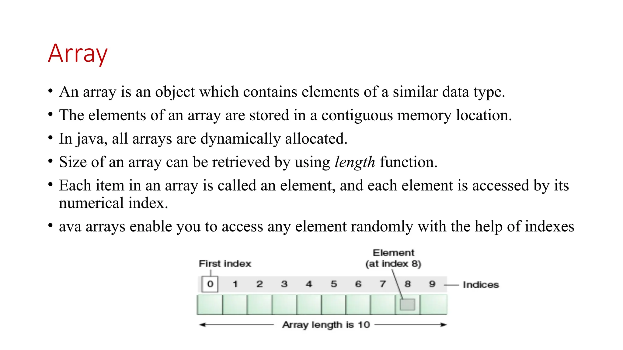 Array • An array is an object which contains elements of a similar data type. • The elements of an array are stored in a contiguous memory location. • In java, all arrays are dynamically allocated. • Size of an array can be retrieved by using length function. • Each item in an array is called an element, and each element is accessed by its numerical index. • ava arrays enable you to access any element randomly with the help of indexes 