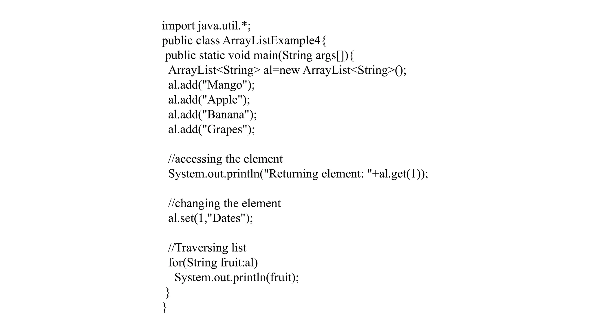 import java.util.*; public class ArrayListExample4{ public static void main(String args[]){ ArrayList<String> al=new ArrayList<String>(); al.add("Mango"); al.add("Apple"); al.add("Banana"); al.add("Grapes"); //accessing the element System.out.println("Returning element: "+al.get(1)); //changing the element al.set(1,"Dates"); //Traversing list for(String fruit:al) System.out.println(fruit); } } 