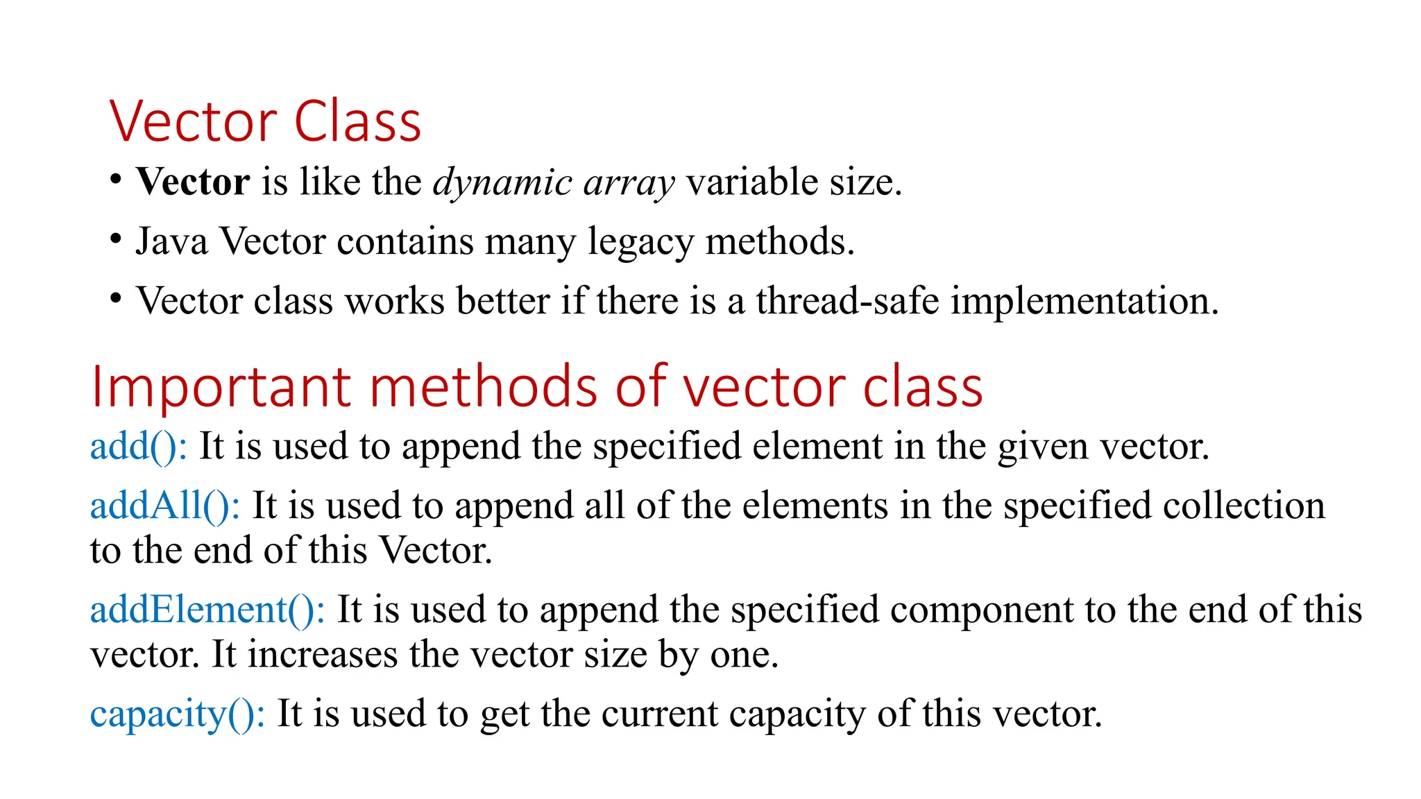 Vector Class • Vector is like the dynamic array variable size. • Java Vector contains many legacy methods. • Vector class works better if there is a thread-safe implementation. Important methods of vector class add(): It is used to append the specified element in the given vector. addAll(): It is used to append all of the elements in the specified collection to the end of this Vector. addElement(): It is used to append the specified component to the end of this vector. It increases the vector size by one. capacity(): It is used to get the current capacity of this vector. 