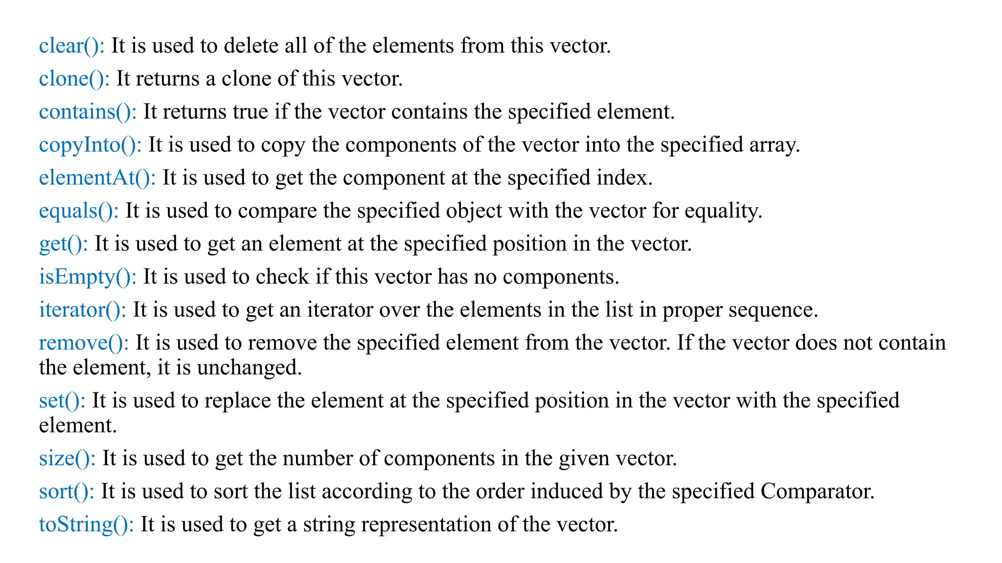 clear(): It is used to delete all of the elements from this vector. clone(): It returns a clone of this vector. contains(): It returns true if the vector contains the specified element. copyInto(): It is used to copy the components of the vector into the specified array. elementAt(): It is used to get the component at the specified index. equals(): It is used to compare the specified object with the vector for equality. get(): It is used to get an element at the specified position in the vector. isEmpty(): It is used to check if this vector has no components. iterator(): It is used to get an iterator over the elements in the list in proper sequence. remove(): It is used to remove the specified element from the vector. If the vector does not contain the element, it is unchanged. set(): It is used to replace the element at the specified position in the vector with the specified element. size(): It is used to get the number of components in the given vector. sort(): It is used to sort the list according to the order induced by the specified Comparator. toString(): It is used to get a string representation of the vector. 