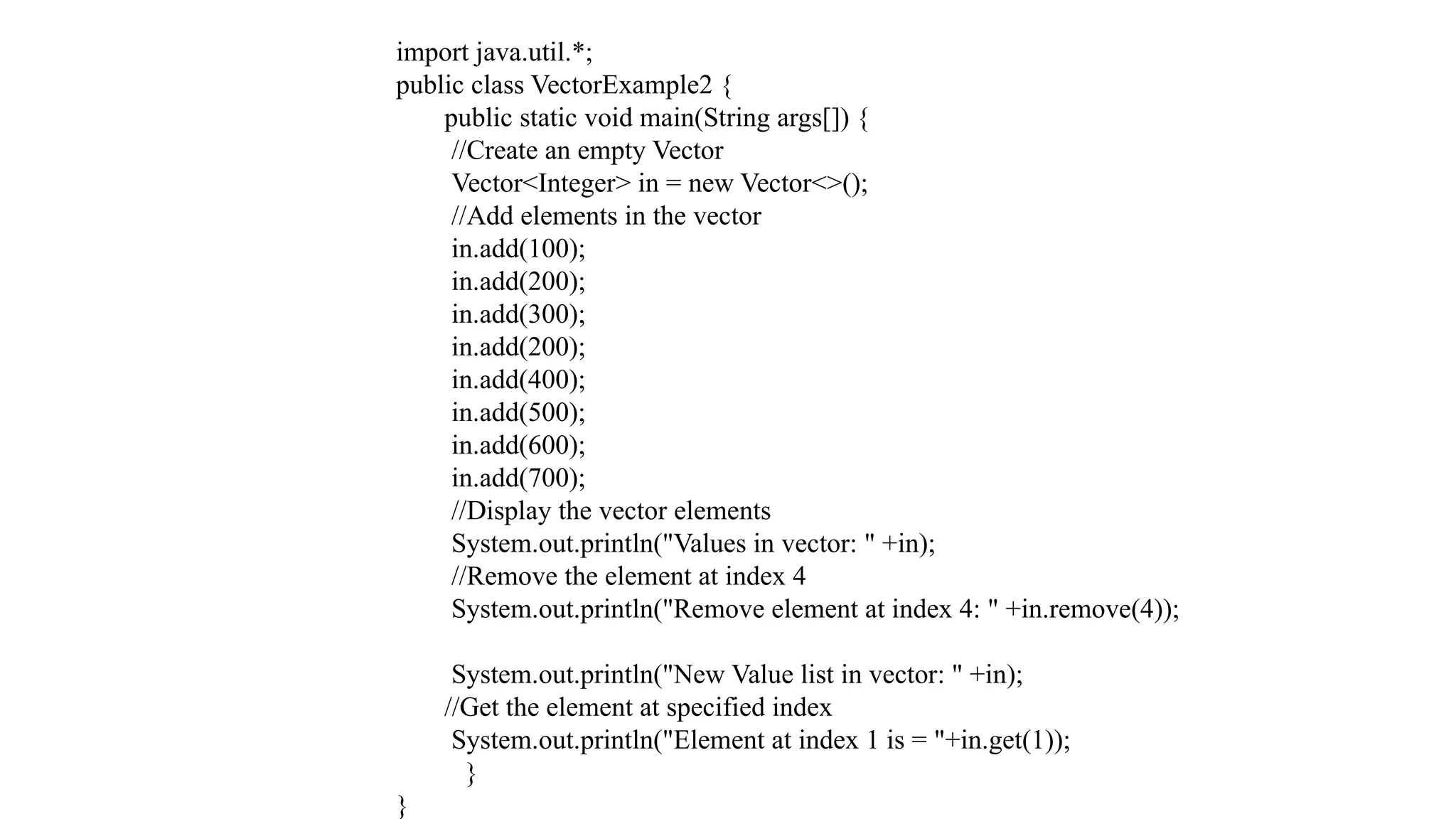 import java.util.*; public class VectorExample2 { public static void main(String args[]) { //Create an empty Vector Vector<Integer> in = new Vector<>(); //Add elements in the vector in.add(100); in.add(200); in.add(300); in.add(200); in.add(400); in.add(500); in.add(600); in.add(700); //Display the vector elements System.out.println("Values in vector: " +in); //Remove the element at index 4 System.out.println("Remove element at index 4: " +in.remove(4)); System.out.println("New Value list in vector: " +in); //Get the element at specified index System.out.println("Element at index 1 is = "+in.get(1)); } } 