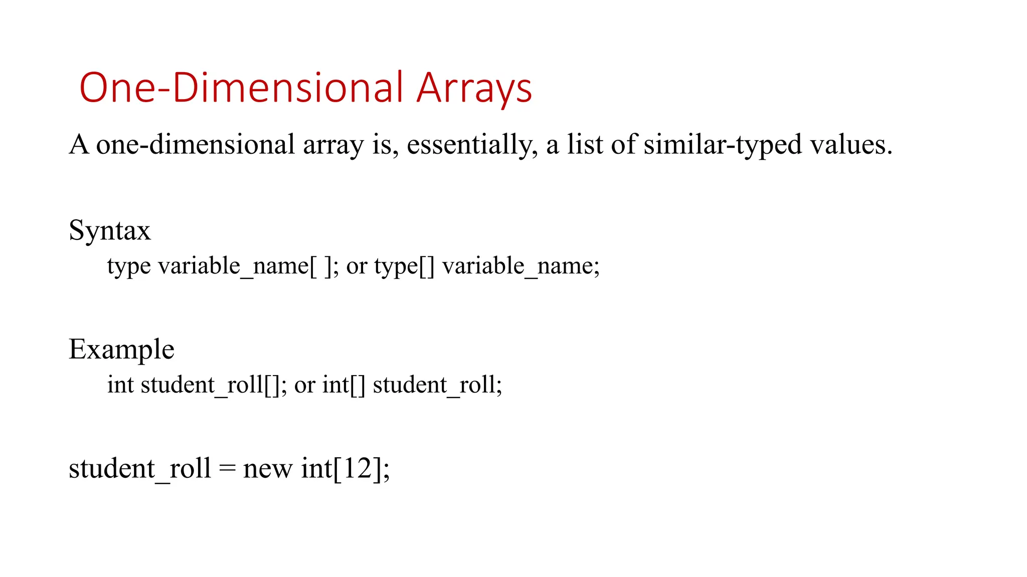One-Dimensional Arrays A one-dimensional array is, essentially, a list of similar-typed values. Syntax type variable_name[ ]; or type[] variable_name; Example int student_roll[]; or int[] student_roll; student_roll = new int[12]; 