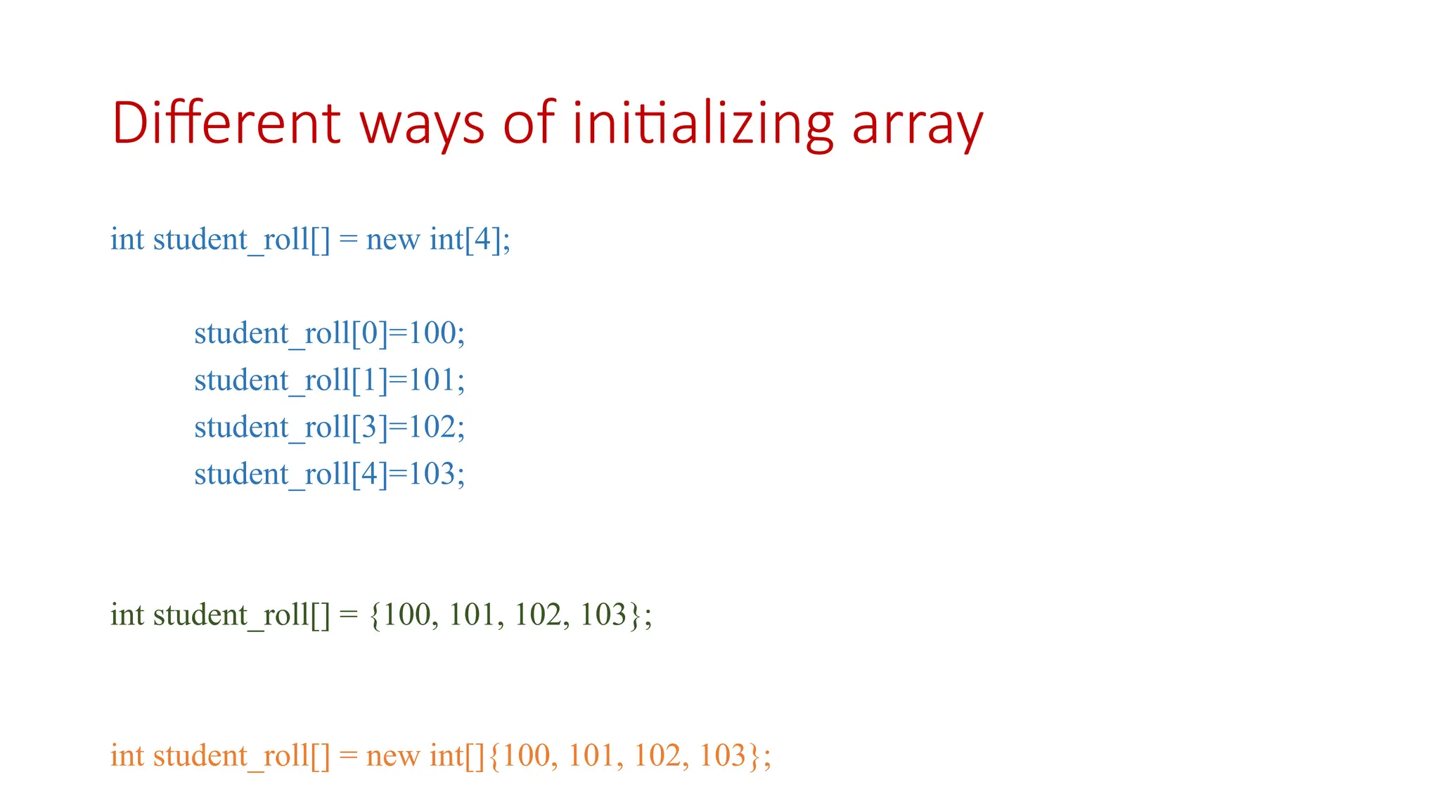 Different ways of initializing array int student_roll[] = new int[4]; student_roll[0]=100; student_roll[1]=101; student_roll[3]=102; student_roll[4]=103; int student_roll[] = {100, 101, 102, 103}; int student_roll[] = new int[]{100, 101, 102, 103}; 
