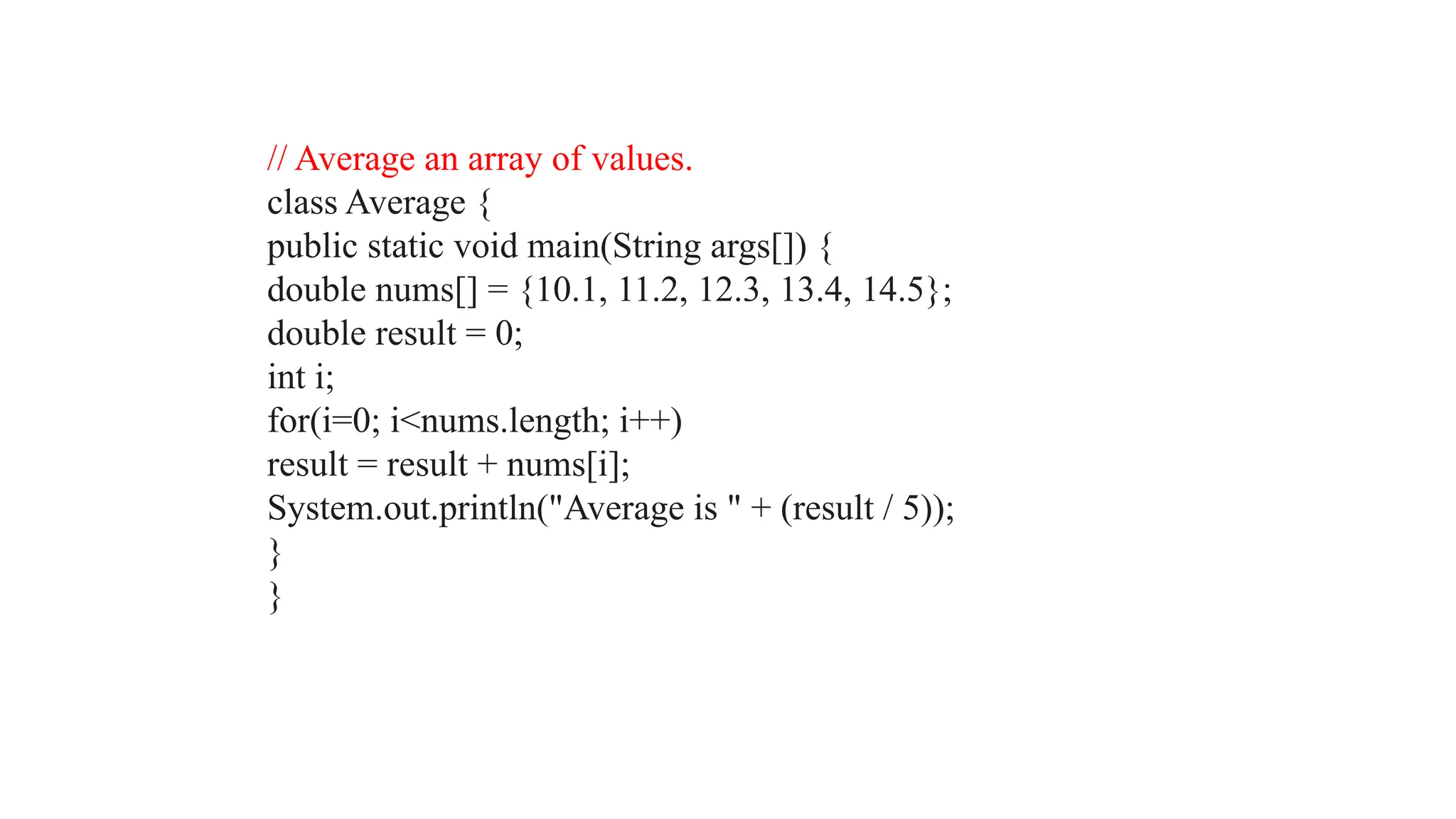 // Average an array of values. class Average { public static void main(String args[]) { double nums[] = {10.1, 11.2, 12.3, 13.4, 14.5}; double result = 0; int i; for(i=0; i<nums.length; i++) result = result + nums[i]; System.out.println("Average is " + (result / 5)); } } 