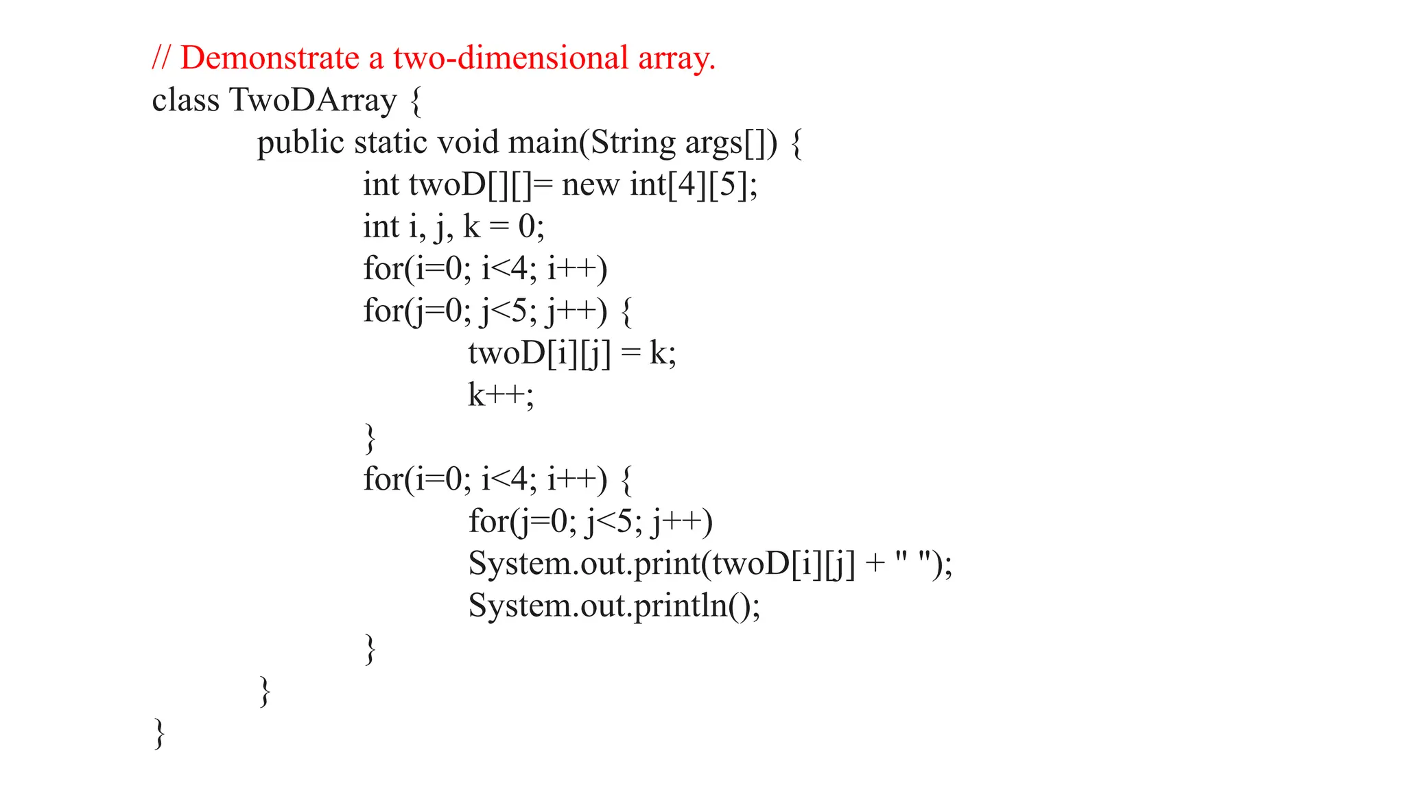 // Demonstrate a two-dimensional array. class TwoDArray { public static void main(String args[]) { int twoD[][]= new int[4][5]; int i, j, k = 0; for(i=0; i<4; i++) for(j=0; j<5; j++) { twoD[i][j] = k; k++; } for(i=0; i<4; i++) { for(j=0; j<5; j++) System.out.print(twoD[i][j] + " "); System.out.println(); } } } 
