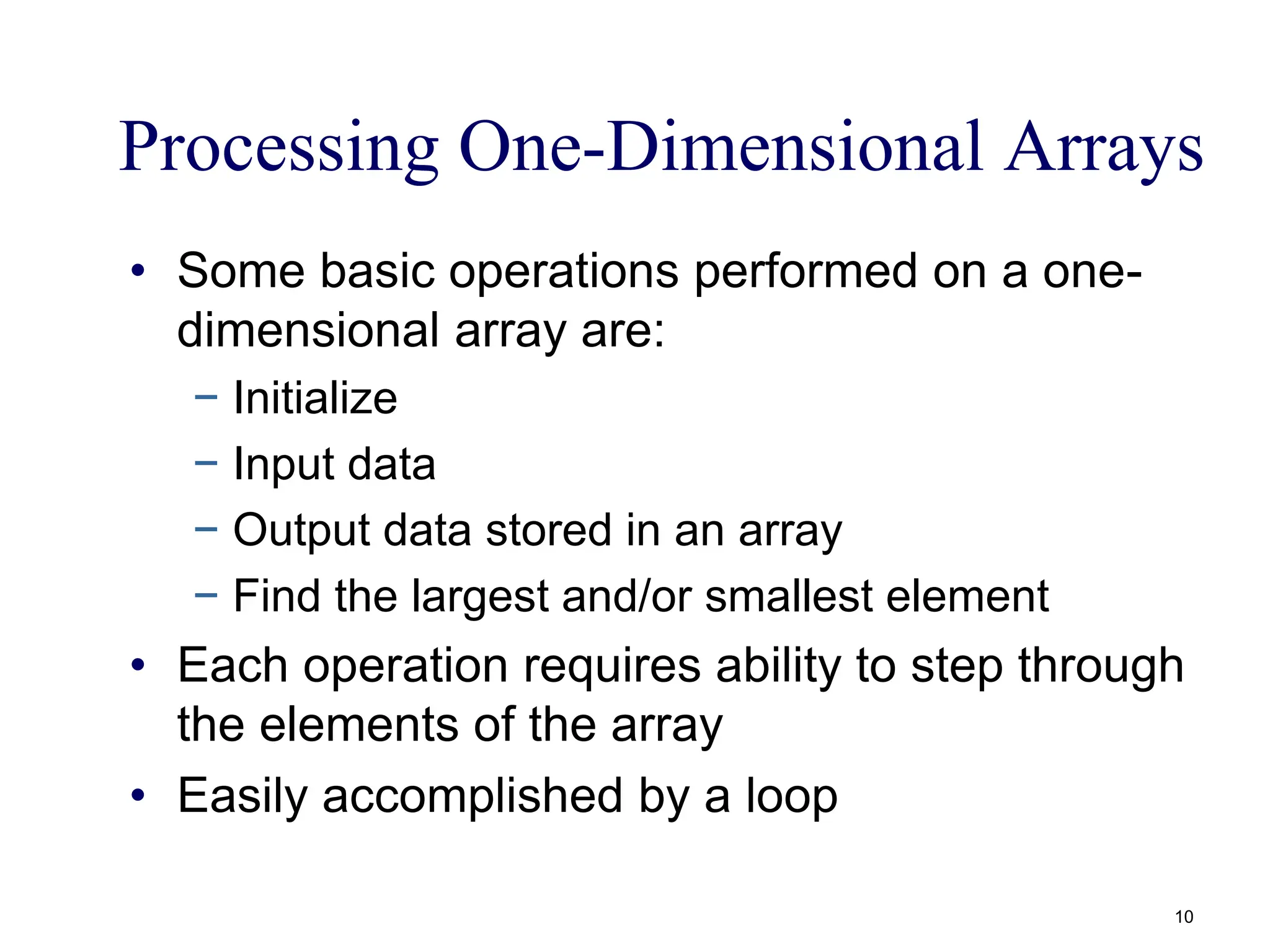 Processing One-Dimensional Arrays
• Some basic operations performed on a one-
dimensional array are:
− Initialize
− Input data
− Output data stored in an array
− Find the largest and/or smallest element
• Each operation requires ability to step through
the elements of the array
• Easily accomplished by a loop
10
 