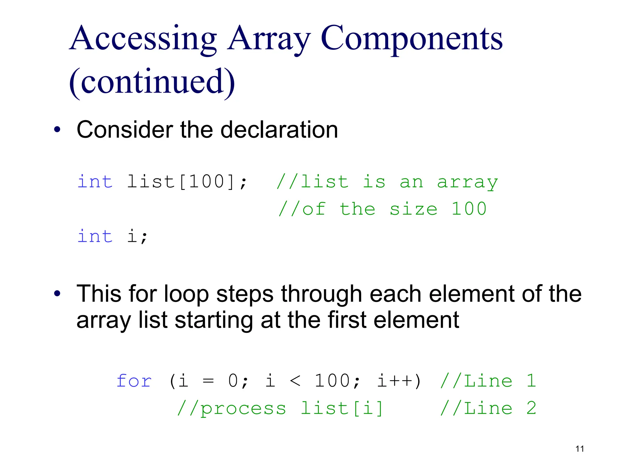 Accessing Array Components
(continued)
• Consider the declaration
int list[100]; //list is an array
//of the size 100
int i;
• This for loop steps through each element of the
array list starting at the first element
for (i = 0; i < 100; i++) //Line 1
//process list[i] //Line 2
11
 