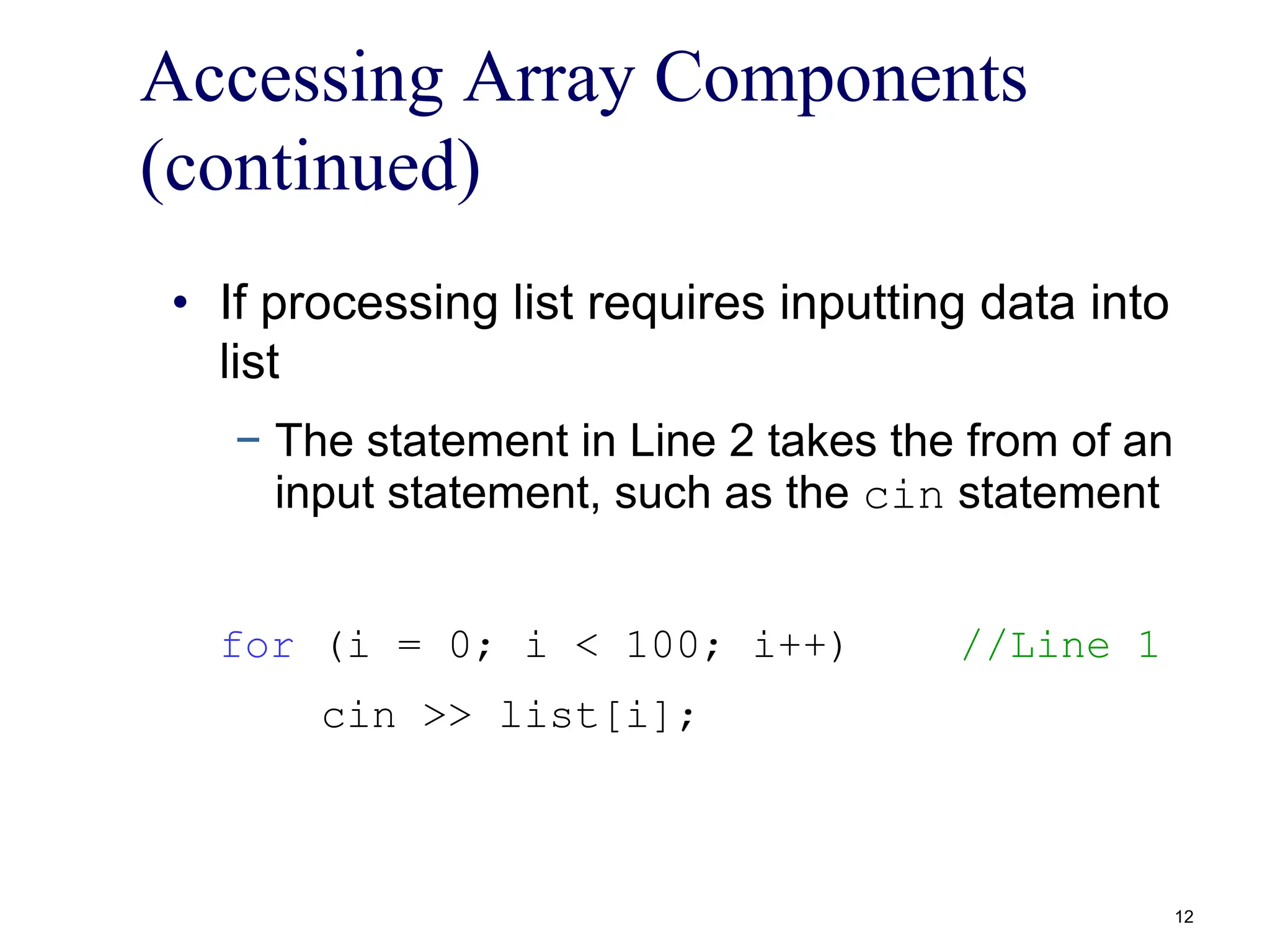 Accessing Array Components
(continued)
• If processing list requires inputting data into
list
− The statement in Line 2 takes the from of an
input statement, such as the cin statement
for (i = 0; i < 100; i++) //Line 1
cin >> list[i];
12
 
