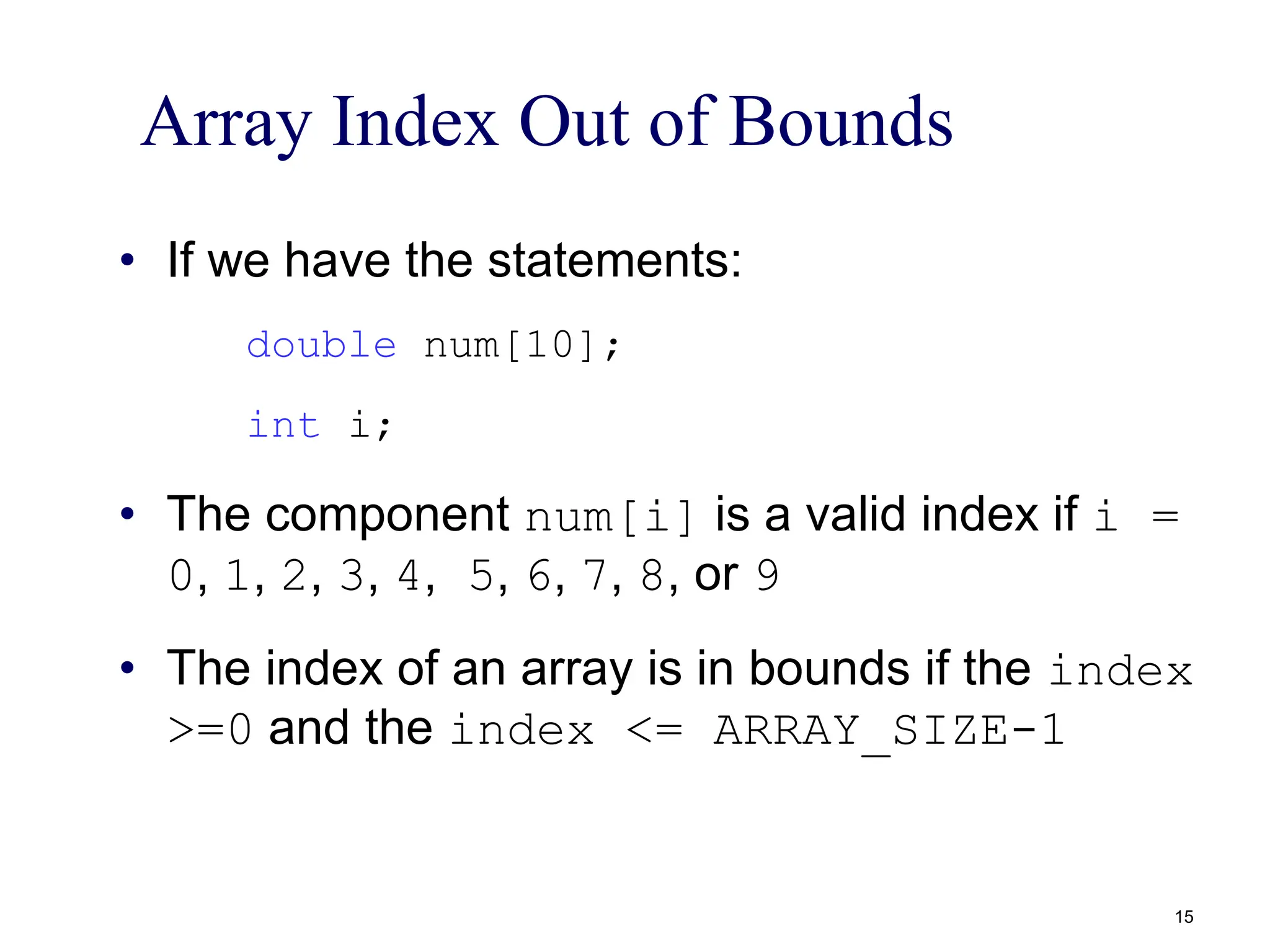 Array Index Out of Bounds
• If we have the statements:
double num[10];
int i;
• The component num[i] is a valid index if i =
0, 1, 2, 3, 4, 5, 6, 7, 8, or 9
• The index of an array is in bounds if the index
>=0 and the index <= ARRAY_SIZE-1
15
 