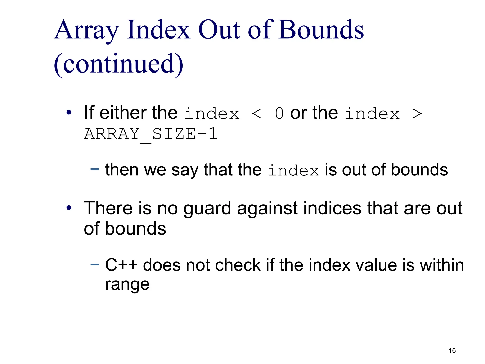 Array Index Out of Bounds
(continued)
• If either the index < 0 or the index >
ARRAY_SIZE-1
− then we say that the index is out of bounds
• There is no guard against indices that are out
of bounds
− C++ does not check if the index value is within
range
16
 