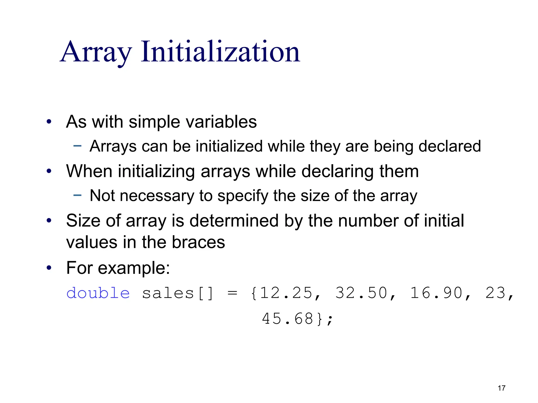 Array Initialization
• As with simple variables
− Arrays can be initialized while they are being declared
• When initializing arrays while declaring them
− Not necessary to specify the size of the array
• Size of array is determined by the number of initial
values in the braces
• For example:
double sales[] = {12.25, 32.50, 16.90, 23,
45.68};
17
 