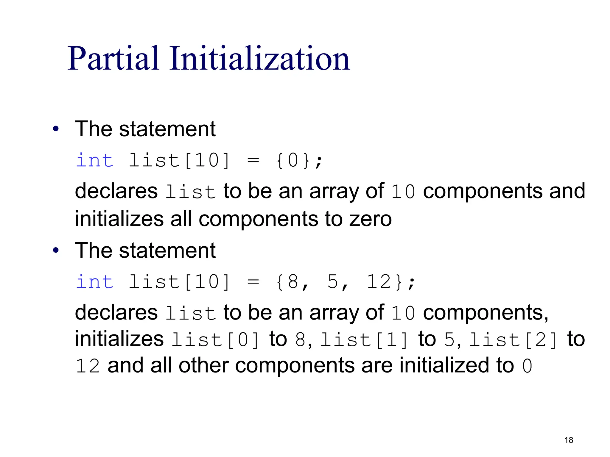 Partial Initialization
• The statement
int list[10] = {0};
declares list to be an array of 10 components and
initializes all components to zero
• The statement
int list[10] = {8, 5, 12};
declares list to be an array of 10 components,
initializes list[0] to 8, list[1] to 5, list[2] to
12 and all other components are initialized to 0
18
 